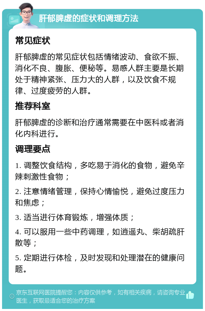 肝郁脾虚的症状和调理方法 常见症状 肝郁脾虚的常见症状包括情绪波动、食欲不振、消化不良、腹胀、便秘等。易感人群主要是长期处于精神紧张、压力大的人群，以及饮食不规律、过度疲劳的人群。 推荐科室 肝郁脾虚的诊断和治疗通常需要在中医科或者消化内科进行。 调理要点 1. 调整饮食结构，多吃易于消化的食物，避免辛辣刺激性食物； 2. 注意情绪管理，保持心情愉悦，避免过度压力和焦虑； 3. 适当进行体育锻炼，增强体质； 4. 可以服用一些中药调理，如逍遥丸、柴胡疏肝散等； 5. 定期进行体检，及时发现和处理潜在的健康问题。