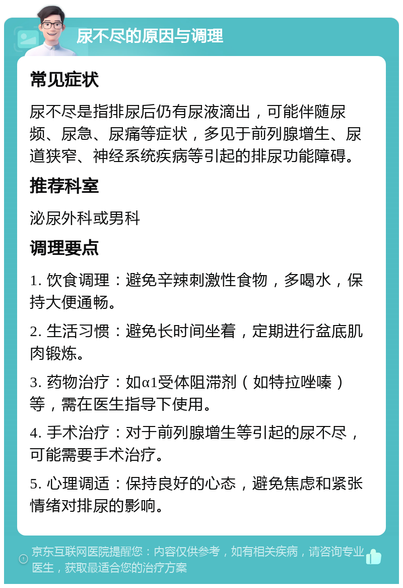 尿不尽的原因与调理 常见症状 尿不尽是指排尿后仍有尿液滴出，可能伴随尿频、尿急、尿痛等症状，多见于前列腺增生、尿道狭窄、神经系统疾病等引起的排尿功能障碍。 推荐科室 泌尿外科或男科 调理要点 1. 饮食调理：避免辛辣刺激性食物，多喝水，保持大便通畅。 2. 生活习惯：避免长时间坐着，定期进行盆底肌肉锻炼。 3. 药物治疗：如α1受体阻滞剂（如特拉唑嗪）等，需在医生指导下使用。 4. 手术治疗：对于前列腺增生等引起的尿不尽，可能需要手术治疗。 5. 心理调适：保持良好的心态，避免焦虑和紧张情绪对排尿的影响。