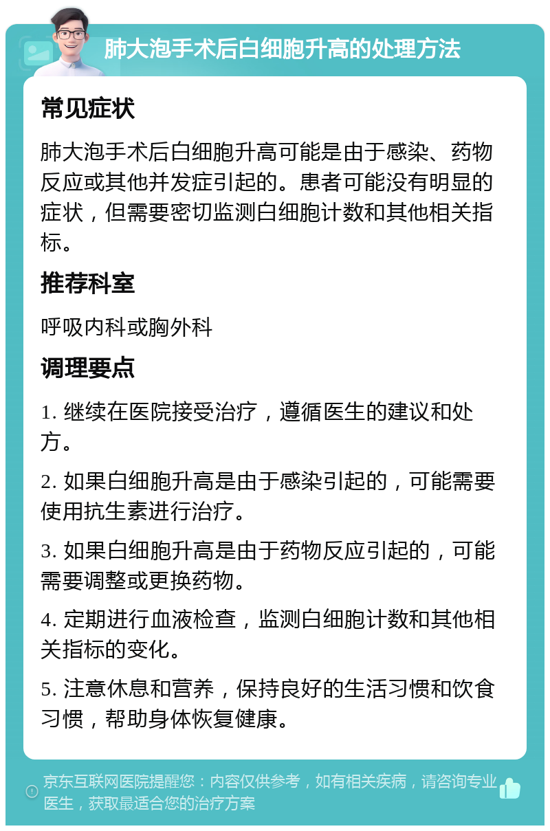 肺大泡手术后白细胞升高的处理方法 常见症状 肺大泡手术后白细胞升高可能是由于感染、药物反应或其他并发症引起的。患者可能没有明显的症状，但需要密切监测白细胞计数和其他相关指标。 推荐科室 呼吸内科或胸外科 调理要点 1. 继续在医院接受治疗，遵循医生的建议和处方。 2. 如果白细胞升高是由于感染引起的，可能需要使用抗生素进行治疗。 3. 如果白细胞升高是由于药物反应引起的，可能需要调整或更换药物。 4. 定期进行血液检查，监测白细胞计数和其他相关指标的变化。 5. 注意休息和营养，保持良好的生活习惯和饮食习惯，帮助身体恢复健康。