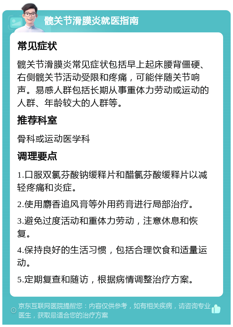 髋关节滑膜炎就医指南 常见症状 髋关节滑膜炎常见症状包括早上起床腰背僵硬、右侧髋关节活动受限和疼痛，可能伴随关节响声。易感人群包括长期从事重体力劳动或运动的人群、年龄较大的人群等。 推荐科室 骨科或运动医学科 调理要点 1.口服双氯芬酸钠缓释片和醋氯芬酸缓释片以减轻疼痛和炎症。 2.使用麝香追风膏等外用药膏进行局部治疗。 3.避免过度活动和重体力劳动，注意休息和恢复。 4.保持良好的生活习惯，包括合理饮食和适量运动。 5.定期复查和随访，根据病情调整治疗方案。