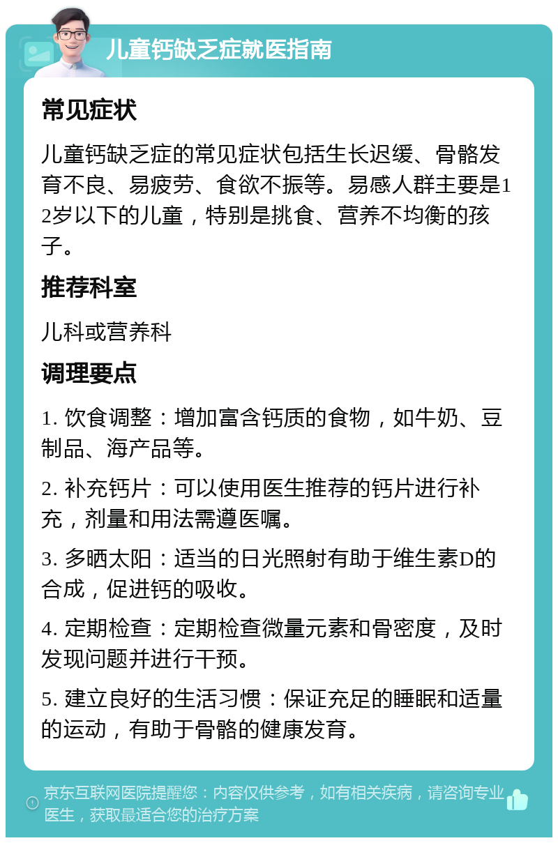 儿童钙缺乏症就医指南 常见症状 儿童钙缺乏症的常见症状包括生长迟缓、骨骼发育不良、易疲劳、食欲不振等。易感人群主要是12岁以下的儿童，特别是挑食、营养不均衡的孩子。 推荐科室 儿科或营养科 调理要点 1. 饮食调整：增加富含钙质的食物，如牛奶、豆制品、海产品等。 2. 补充钙片：可以使用医生推荐的钙片进行补充，剂量和用法需遵医嘱。 3. 多晒太阳：适当的日光照射有助于维生素D的合成，促进钙的吸收。 4. 定期检查：定期检查微量元素和骨密度，及时发现问题并进行干预。 5. 建立良好的生活习惯：保证充足的睡眠和适量的运动，有助于骨骼的健康发育。