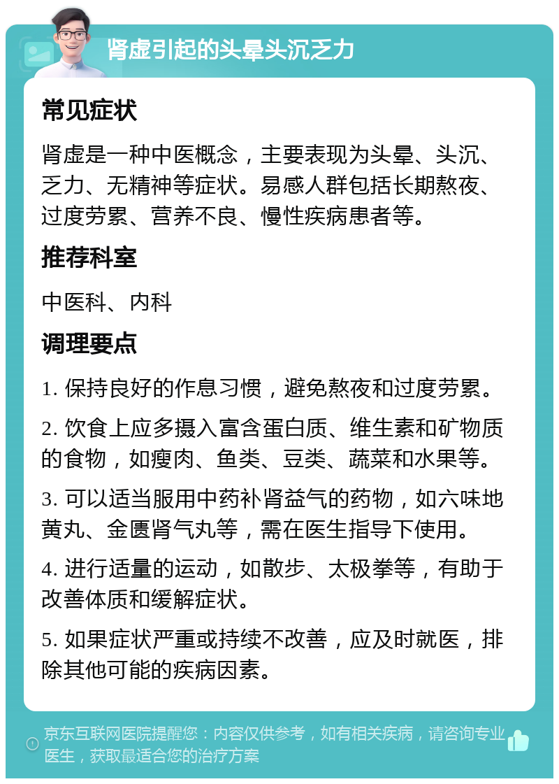 肾虚引起的头晕头沉乏力 常见症状 肾虚是一种中医概念，主要表现为头晕、头沉、乏力、无精神等症状。易感人群包括长期熬夜、过度劳累、营养不良、慢性疾病患者等。 推荐科室 中医科、内科 调理要点 1. 保持良好的作息习惯，避免熬夜和过度劳累。 2. 饮食上应多摄入富含蛋白质、维生素和矿物质的食物，如瘦肉、鱼类、豆类、蔬菜和水果等。 3. 可以适当服用中药补肾益气的药物，如六味地黄丸、金匮肾气丸等，需在医生指导下使用。 4. 进行适量的运动，如散步、太极拳等，有助于改善体质和缓解症状。 5. 如果症状严重或持续不改善，应及时就医，排除其他可能的疾病因素。