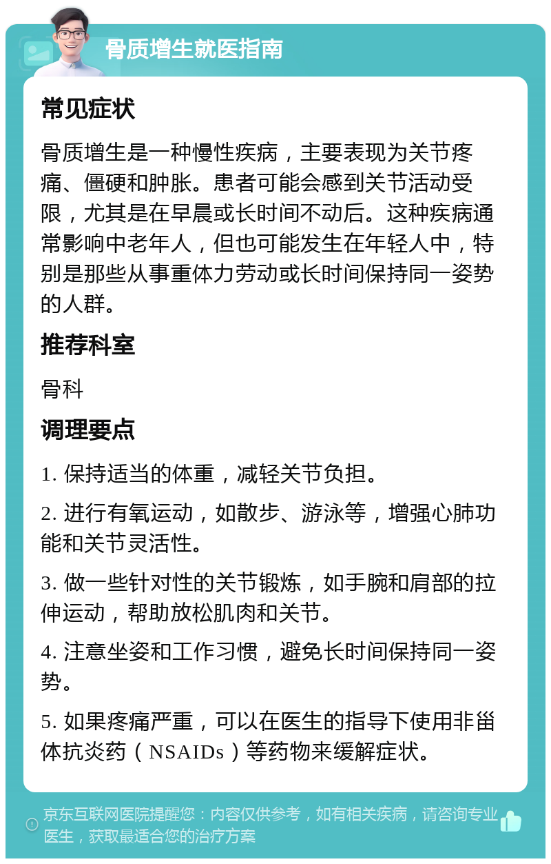 骨质增生就医指南 常见症状 骨质增生是一种慢性疾病，主要表现为关节疼痛、僵硬和肿胀。患者可能会感到关节活动受限，尤其是在早晨或长时间不动后。这种疾病通常影响中老年人，但也可能发生在年轻人中，特别是那些从事重体力劳动或长时间保持同一姿势的人群。 推荐科室 骨科 调理要点 1. 保持适当的体重，减轻关节负担。 2. 进行有氧运动，如散步、游泳等，增强心肺功能和关节灵活性。 3. 做一些针对性的关节锻炼，如手腕和肩部的拉伸运动，帮助放松肌肉和关节。 4. 注意坐姿和工作习惯，避免长时间保持同一姿势。 5. 如果疼痛严重，可以在医生的指导下使用非甾体抗炎药（NSAIDs）等药物来缓解症状。