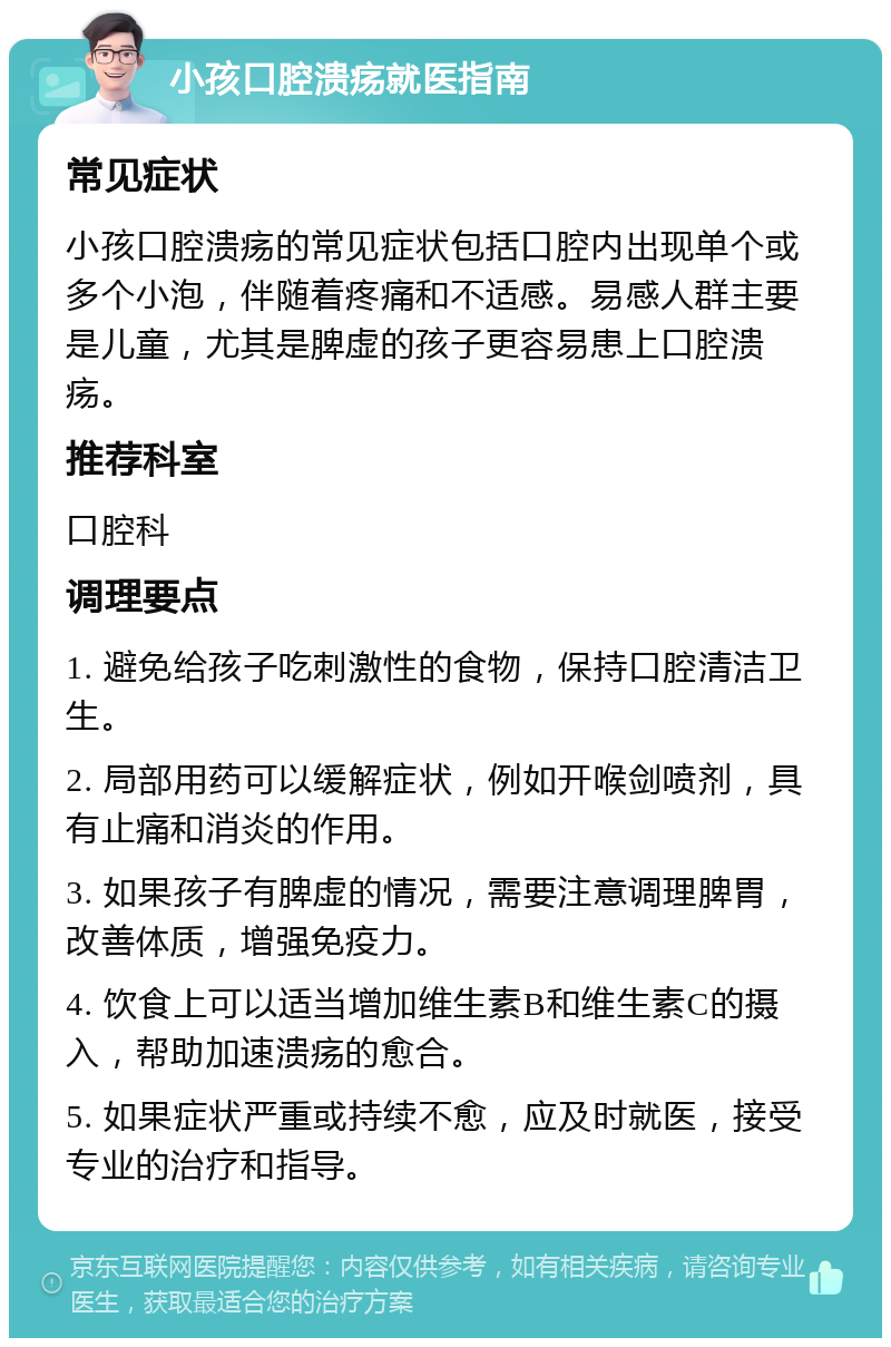 小孩口腔溃疡就医指南 常见症状 小孩口腔溃疡的常见症状包括口腔内出现单个或多个小泡，伴随着疼痛和不适感。易感人群主要是儿童，尤其是脾虚的孩子更容易患上口腔溃疡。 推荐科室 口腔科 调理要点 1. 避免给孩子吃刺激性的食物，保持口腔清洁卫生。 2. 局部用药可以缓解症状，例如开喉剑喷剂，具有止痛和消炎的作用。 3. 如果孩子有脾虚的情况，需要注意调理脾胃，改善体质，增强免疫力。 4. 饮食上可以适当增加维生素B和维生素C的摄入，帮助加速溃疡的愈合。 5. 如果症状严重或持续不愈，应及时就医，接受专业的治疗和指导。