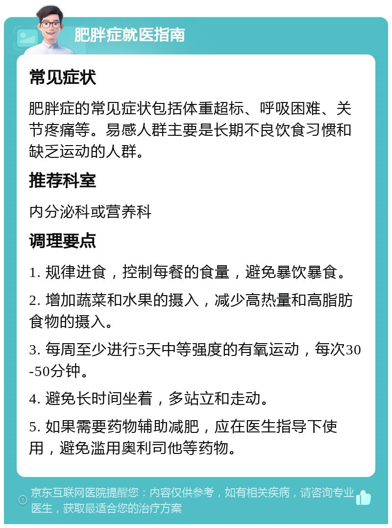 肥胖症就医指南 常见症状 肥胖症的常见症状包括体重超标、呼吸困难、关节疼痛等。易感人群主要是长期不良饮食习惯和缺乏运动的人群。 推荐科室 内分泌科或营养科 调理要点 1. 规律进食，控制每餐的食量，避免暴饮暴食。 2. 增加蔬菜和水果的摄入，减少高热量和高脂肪食物的摄入。 3. 每周至少进行5天中等强度的有氧运动，每次30-50分钟。 4. 避免长时间坐着，多站立和走动。 5. 如果需要药物辅助减肥，应在医生指导下使用，避免滥用奥利司他等药物。