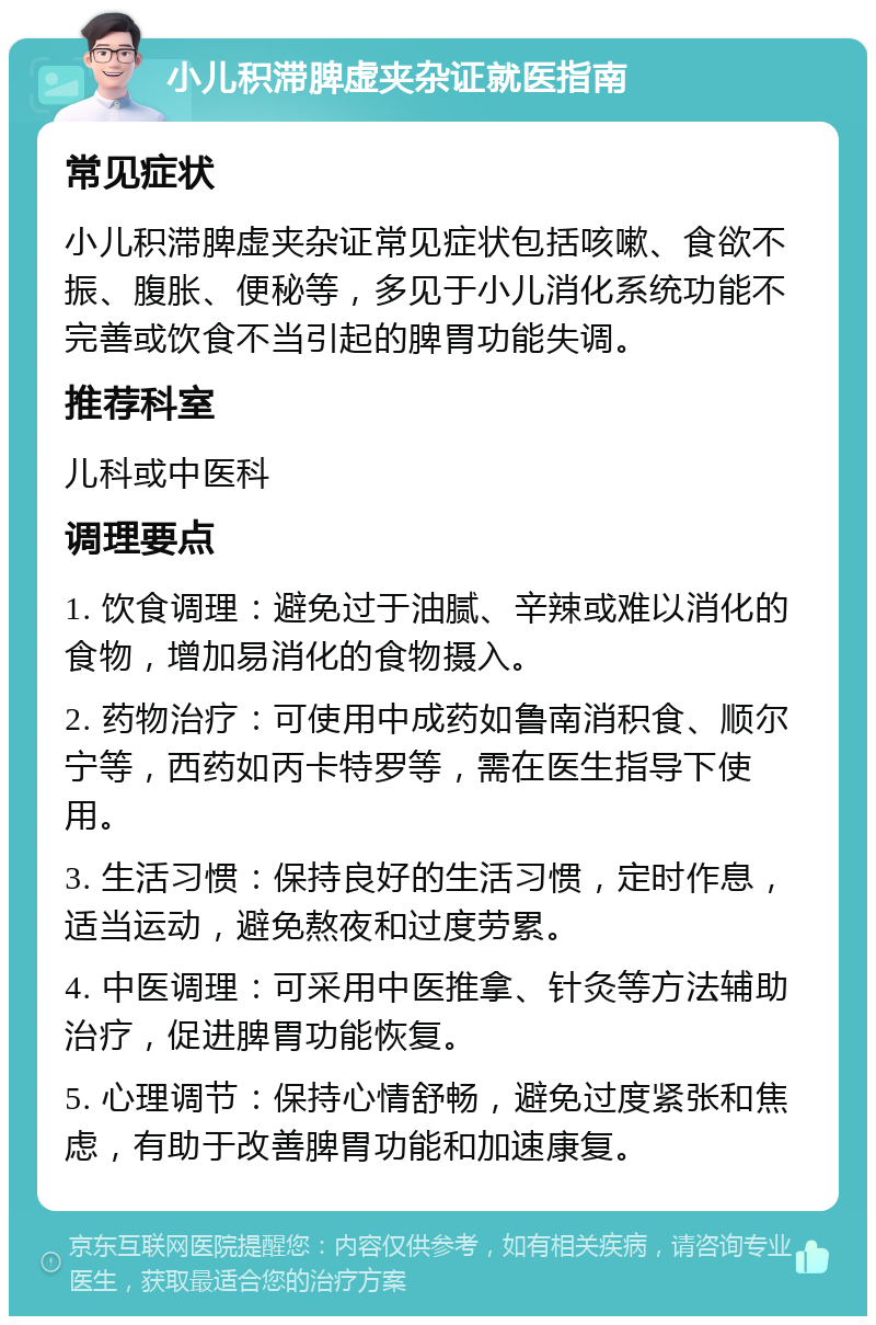 小儿积滞脾虚夹杂证就医指南 常见症状 小儿积滞脾虚夹杂证常见症状包括咳嗽、食欲不振、腹胀、便秘等，多见于小儿消化系统功能不完善或饮食不当引起的脾胃功能失调。 推荐科室 儿科或中医科 调理要点 1. 饮食调理：避免过于油腻、辛辣或难以消化的食物，增加易消化的食物摄入。 2. 药物治疗：可使用中成药如鲁南消积食、顺尔宁等，西药如丙卡特罗等，需在医生指导下使用。 3. 生活习惯：保持良好的生活习惯，定时作息，适当运动，避免熬夜和过度劳累。 4. 中医调理：可采用中医推拿、针灸等方法辅助治疗，促进脾胃功能恢复。 5. 心理调节：保持心情舒畅，避免过度紧张和焦虑，有助于改善脾胃功能和加速康复。