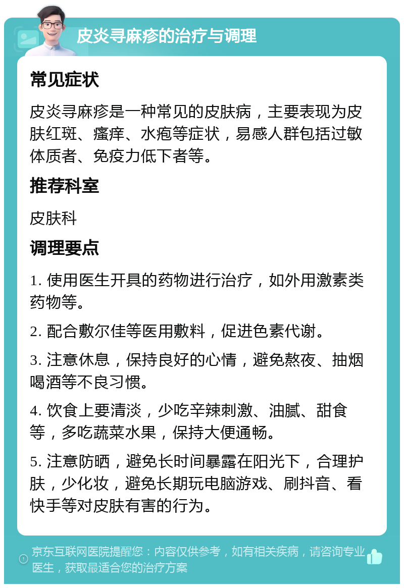 皮炎寻麻疹的治疗与调理 常见症状 皮炎寻麻疹是一种常见的皮肤病，主要表现为皮肤红斑、瘙痒、水疱等症状，易感人群包括过敏体质者、免疫力低下者等。 推荐科室 皮肤科 调理要点 1. 使用医生开具的药物进行治疗，如外用激素类药物等。 2. 配合敷尔佳等医用敷料，促进色素代谢。 3. 注意休息，保持良好的心情，避免熬夜、抽烟喝酒等不良习惯。 4. 饮食上要清淡，少吃辛辣刺激、油腻、甜食等，多吃蔬菜水果，保持大便通畅。 5. 注意防晒，避免长时间暴露在阳光下，合理护肤，少化妆，避免长期玩电脑游戏、刷抖音、看快手等对皮肤有害的行为。