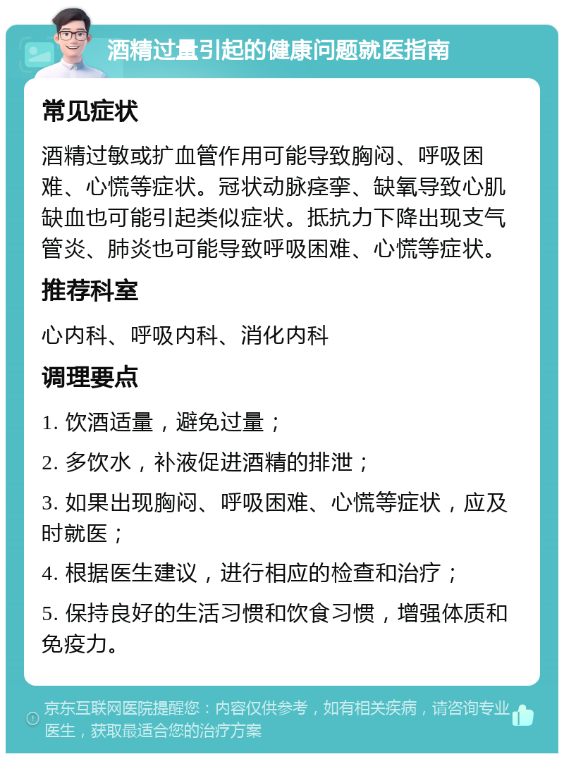 酒精过量引起的健康问题就医指南 常见症状 酒精过敏或扩血管作用可能导致胸闷、呼吸困难、心慌等症状。冠状动脉痉挛、缺氧导致心肌缺血也可能引起类似症状。抵抗力下降出现支气管炎、肺炎也可能导致呼吸困难、心慌等症状。 推荐科室 心内科、呼吸内科、消化内科 调理要点 1. 饮酒适量，避免过量； 2. 多饮水，补液促进酒精的排泄； 3. 如果出现胸闷、呼吸困难、心慌等症状，应及时就医； 4. 根据医生建议，进行相应的检查和治疗； 5. 保持良好的生活习惯和饮食习惯，增强体质和免疫力。