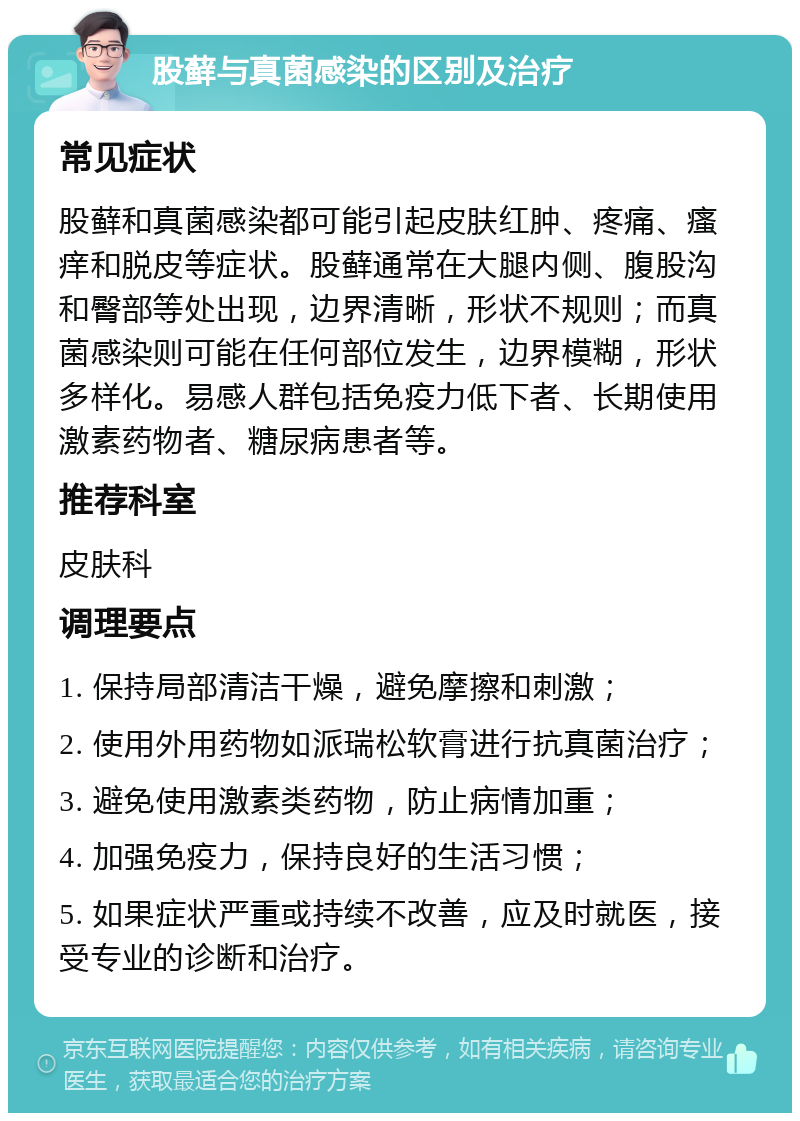 股藓与真菌感染的区别及治疗 常见症状 股藓和真菌感染都可能引起皮肤红肿、疼痛、瘙痒和脱皮等症状。股藓通常在大腿内侧、腹股沟和臀部等处出现，边界清晰，形状不规则；而真菌感染则可能在任何部位发生，边界模糊，形状多样化。易感人群包括免疫力低下者、长期使用激素药物者、糖尿病患者等。 推荐科室 皮肤科 调理要点 1. 保持局部清洁干燥，避免摩擦和刺激； 2. 使用外用药物如派瑞松软膏进行抗真菌治疗； 3. 避免使用激素类药物，防止病情加重； 4. 加强免疫力，保持良好的生活习惯； 5. 如果症状严重或持续不改善，应及时就医，接受专业的诊断和治疗。