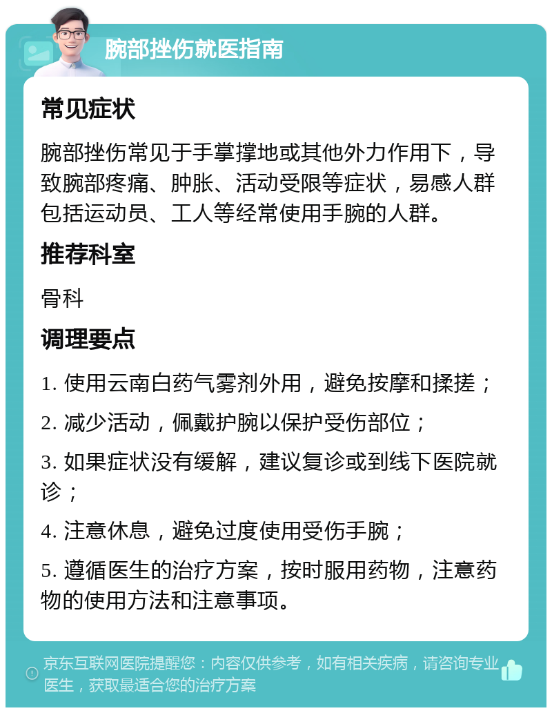 腕部挫伤就医指南 常见症状 腕部挫伤常见于手掌撑地或其他外力作用下，导致腕部疼痛、肿胀、活动受限等症状，易感人群包括运动员、工人等经常使用手腕的人群。 推荐科室 骨科 调理要点 1. 使用云南白药气雾剂外用，避免按摩和揉搓； 2. 减少活动，佩戴护腕以保护受伤部位； 3. 如果症状没有缓解，建议复诊或到线下医院就诊； 4. 注意休息，避免过度使用受伤手腕； 5. 遵循医生的治疗方案，按时服用药物，注意药物的使用方法和注意事项。