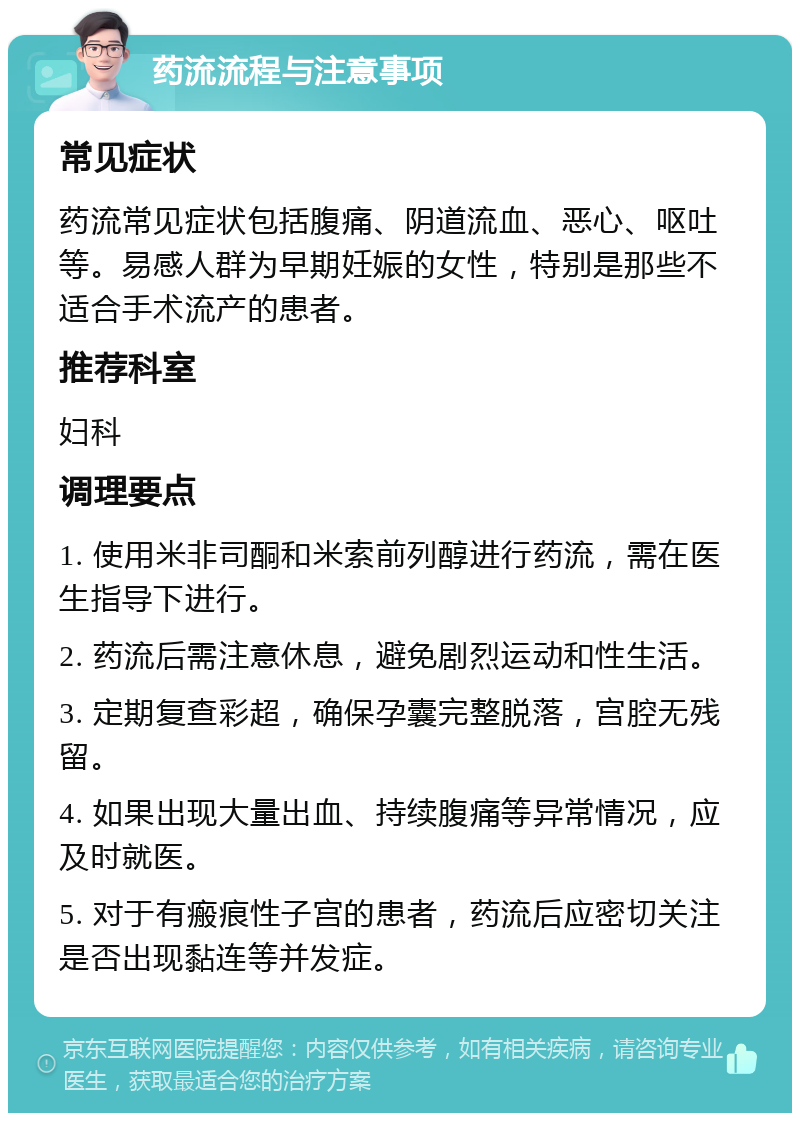 药流流程与注意事项 常见症状 药流常见症状包括腹痛、阴道流血、恶心、呕吐等。易感人群为早期妊娠的女性，特别是那些不适合手术流产的患者。 推荐科室 妇科 调理要点 1. 使用米非司酮和米索前列醇进行药流，需在医生指导下进行。 2. 药流后需注意休息，避免剧烈运动和性生活。 3. 定期复查彩超，确保孕囊完整脱落，宫腔无残留。 4. 如果出现大量出血、持续腹痛等异常情况，应及时就医。 5. 对于有瘢痕性子宫的患者，药流后应密切关注是否出现黏连等并发症。