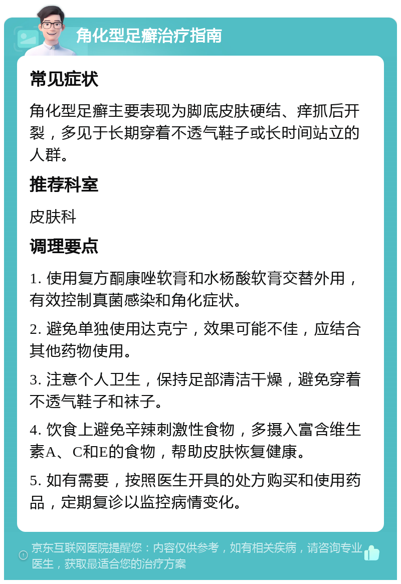 角化型足癣治疗指南 常见症状 角化型足癣主要表现为脚底皮肤硬结、痒抓后开裂，多见于长期穿着不透气鞋子或长时间站立的人群。 推荐科室 皮肤科 调理要点 1. 使用复方酮康唑软膏和水杨酸软膏交替外用，有效控制真菌感染和角化症状。 2. 避免单独使用达克宁，效果可能不佳，应结合其他药物使用。 3. 注意个人卫生，保持足部清洁干燥，避免穿着不透气鞋子和袜子。 4. 饮食上避免辛辣刺激性食物，多摄入富含维生素A、C和E的食物，帮助皮肤恢复健康。 5. 如有需要，按照医生开具的处方购买和使用药品，定期复诊以监控病情变化。