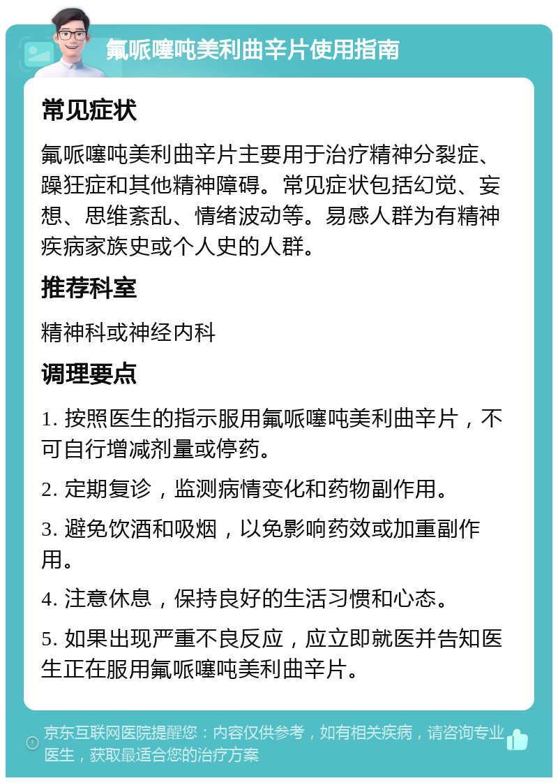 氟哌噻吨美利曲辛片使用指南 常见症状 氟哌噻吨美利曲辛片主要用于治疗精神分裂症、躁狂症和其他精神障碍。常见症状包括幻觉、妄想、思维紊乱、情绪波动等。易感人群为有精神疾病家族史或个人史的人群。 推荐科室 精神科或神经内科 调理要点 1. 按照医生的指示服用氟哌噻吨美利曲辛片，不可自行增减剂量或停药。 2. 定期复诊，监测病情变化和药物副作用。 3. 避免饮酒和吸烟，以免影响药效或加重副作用。 4. 注意休息，保持良好的生活习惯和心态。 5. 如果出现严重不良反应，应立即就医并告知医生正在服用氟哌噻吨美利曲辛片。