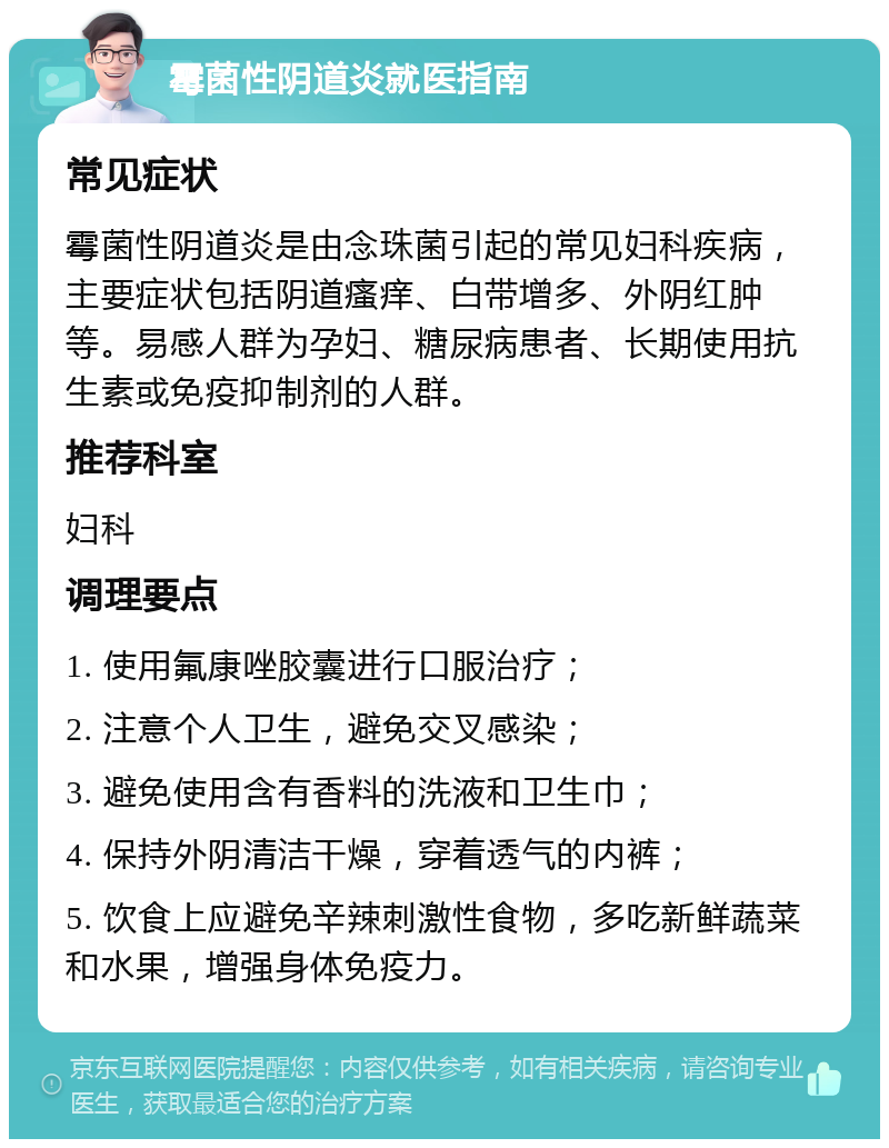 霉菌性阴道炎就医指南 常见症状 霉菌性阴道炎是由念珠菌引起的常见妇科疾病，主要症状包括阴道瘙痒、白带增多、外阴红肿等。易感人群为孕妇、糖尿病患者、长期使用抗生素或免疫抑制剂的人群。 推荐科室 妇科 调理要点 1. 使用氟康唑胶囊进行口服治疗； 2. 注意个人卫生，避免交叉感染； 3. 避免使用含有香料的洗液和卫生巾； 4. 保持外阴清洁干燥，穿着透气的内裤； 5. 饮食上应避免辛辣刺激性食物，多吃新鲜蔬菜和水果，增强身体免疫力。