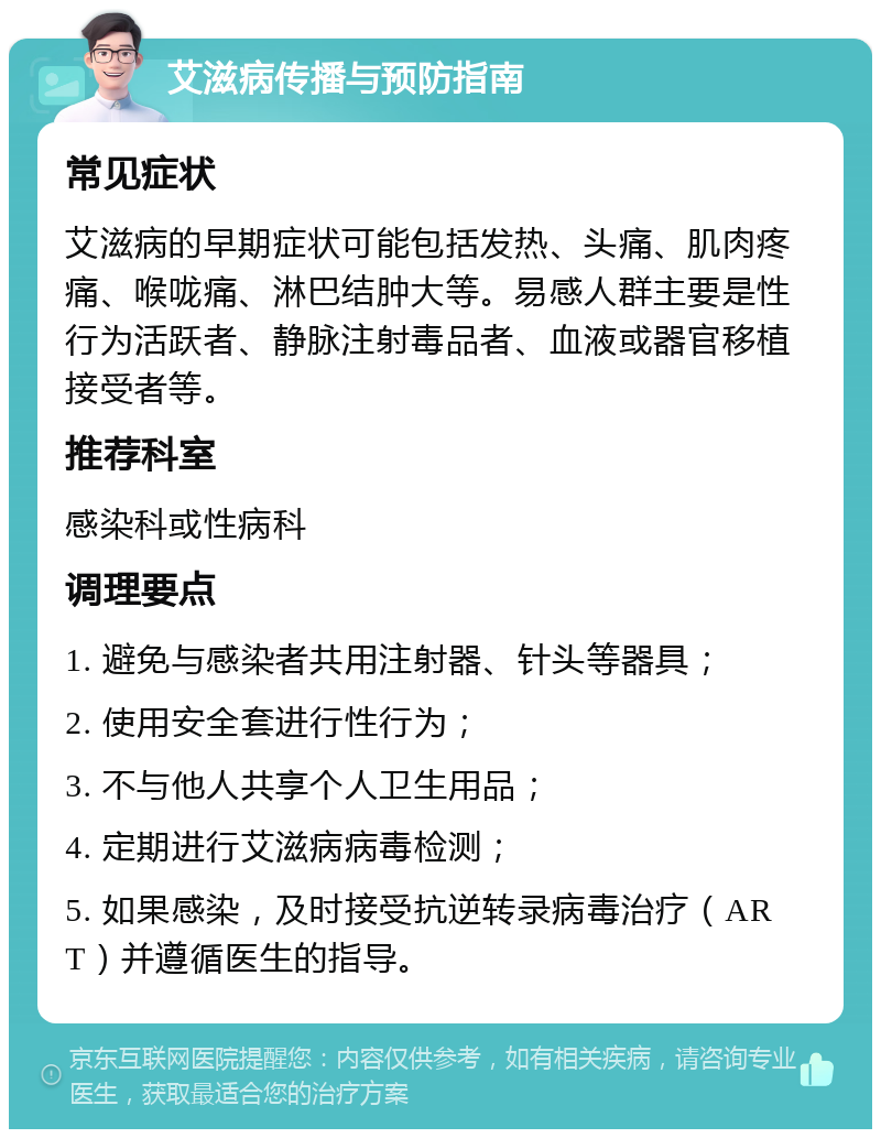 艾滋病传播与预防指南 常见症状 艾滋病的早期症状可能包括发热、头痛、肌肉疼痛、喉咙痛、淋巴结肿大等。易感人群主要是性行为活跃者、静脉注射毒品者、血液或器官移植接受者等。 推荐科室 感染科或性病科 调理要点 1. 避免与感染者共用注射器、针头等器具； 2. 使用安全套进行性行为； 3. 不与他人共享个人卫生用品； 4. 定期进行艾滋病病毒检测； 5. 如果感染，及时接受抗逆转录病毒治疗（ART）并遵循医生的指导。