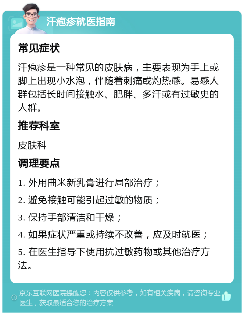 汗疱疹就医指南 常见症状 汗疱疹是一种常见的皮肤病，主要表现为手上或脚上出现小水泡，伴随着刺痛或灼热感。易感人群包括长时间接触水、肥胖、多汗或有过敏史的人群。 推荐科室 皮肤科 调理要点 1. 外用曲米新乳膏进行局部治疗； 2. 避免接触可能引起过敏的物质； 3. 保持手部清洁和干燥； 4. 如果症状严重或持续不改善，应及时就医； 5. 在医生指导下使用抗过敏药物或其他治疗方法。