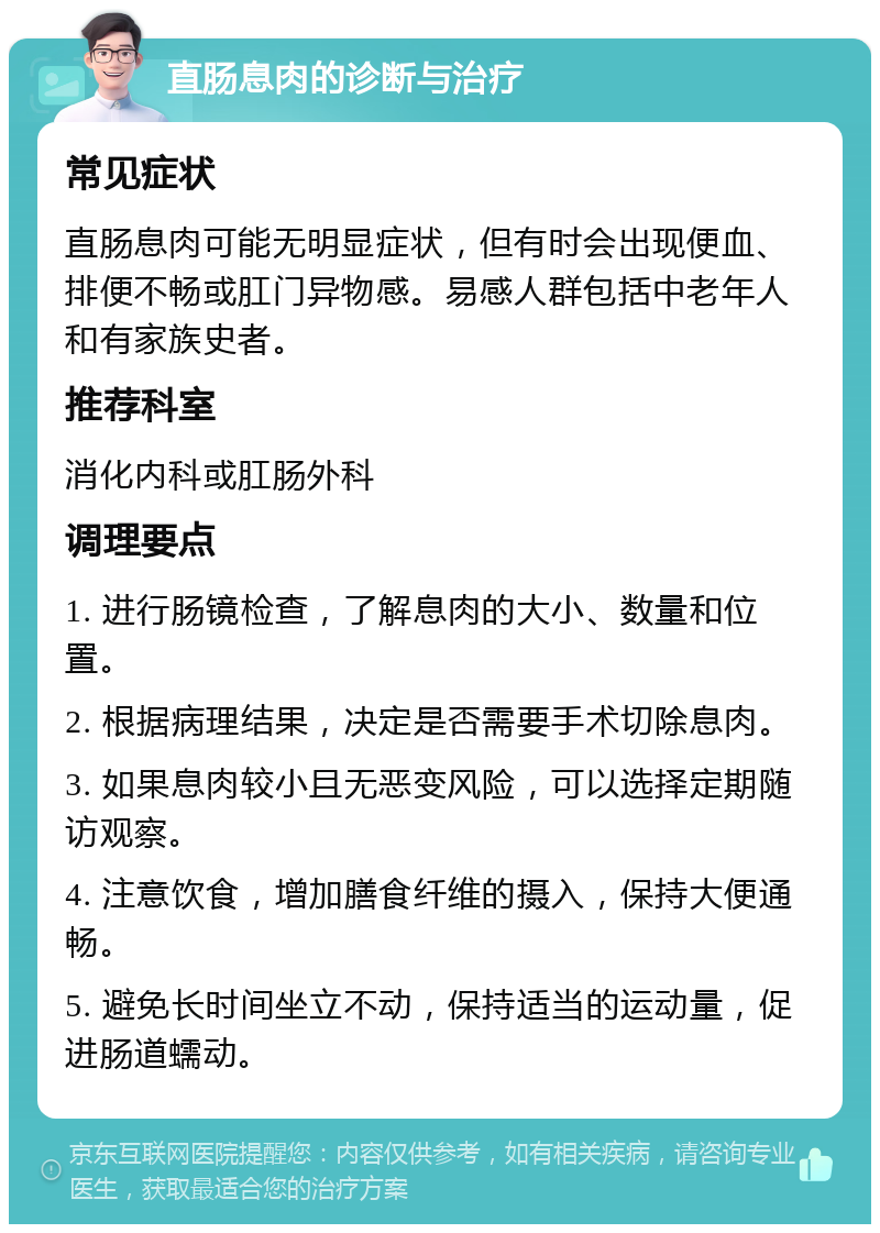 直肠息肉的诊断与治疗 常见症状 直肠息肉可能无明显症状，但有时会出现便血、排便不畅或肛门异物感。易感人群包括中老年人和有家族史者。 推荐科室 消化内科或肛肠外科 调理要点 1. 进行肠镜检查，了解息肉的大小、数量和位置。 2. 根据病理结果，决定是否需要手术切除息肉。 3. 如果息肉较小且无恶变风险，可以选择定期随访观察。 4. 注意饮食，增加膳食纤维的摄入，保持大便通畅。 5. 避免长时间坐立不动，保持适当的运动量，促进肠道蠕动。