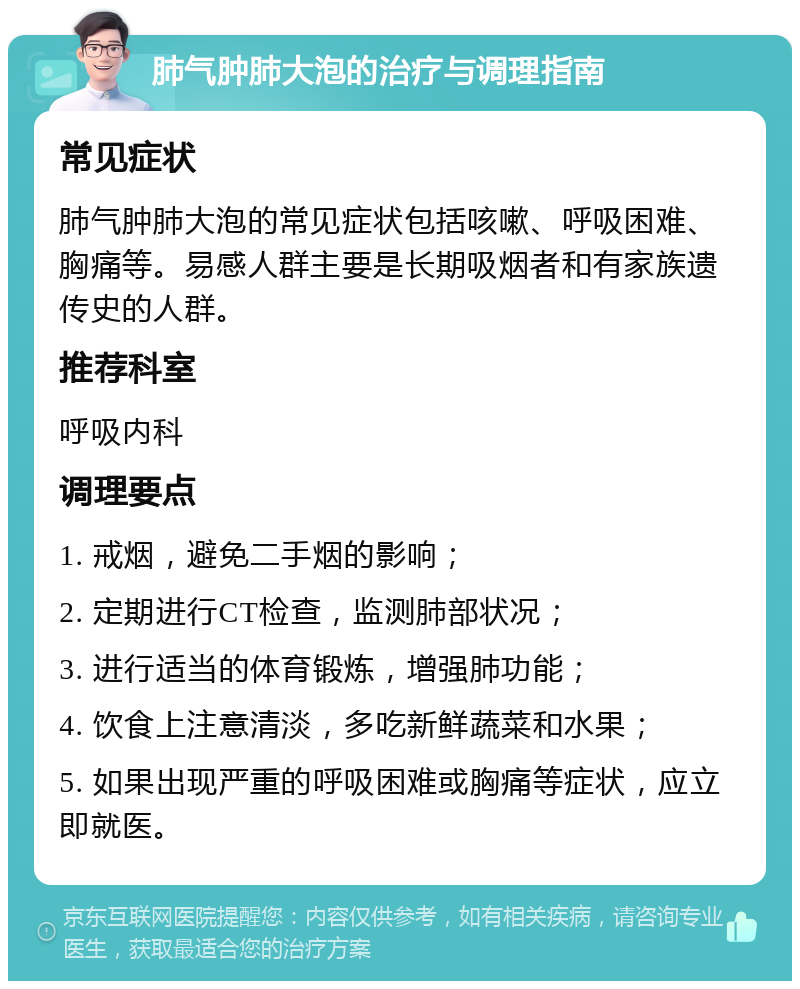 肺气肿肺大泡的治疗与调理指南 常见症状 肺气肿肺大泡的常见症状包括咳嗽、呼吸困难、胸痛等。易感人群主要是长期吸烟者和有家族遗传史的人群。 推荐科室 呼吸内科 调理要点 1. 戒烟，避免二手烟的影响； 2. 定期进行CT检查，监测肺部状况； 3. 进行适当的体育锻炼，增强肺功能； 4. 饮食上注意清淡，多吃新鲜蔬菜和水果； 5. 如果出现严重的呼吸困难或胸痛等症状，应立即就医。