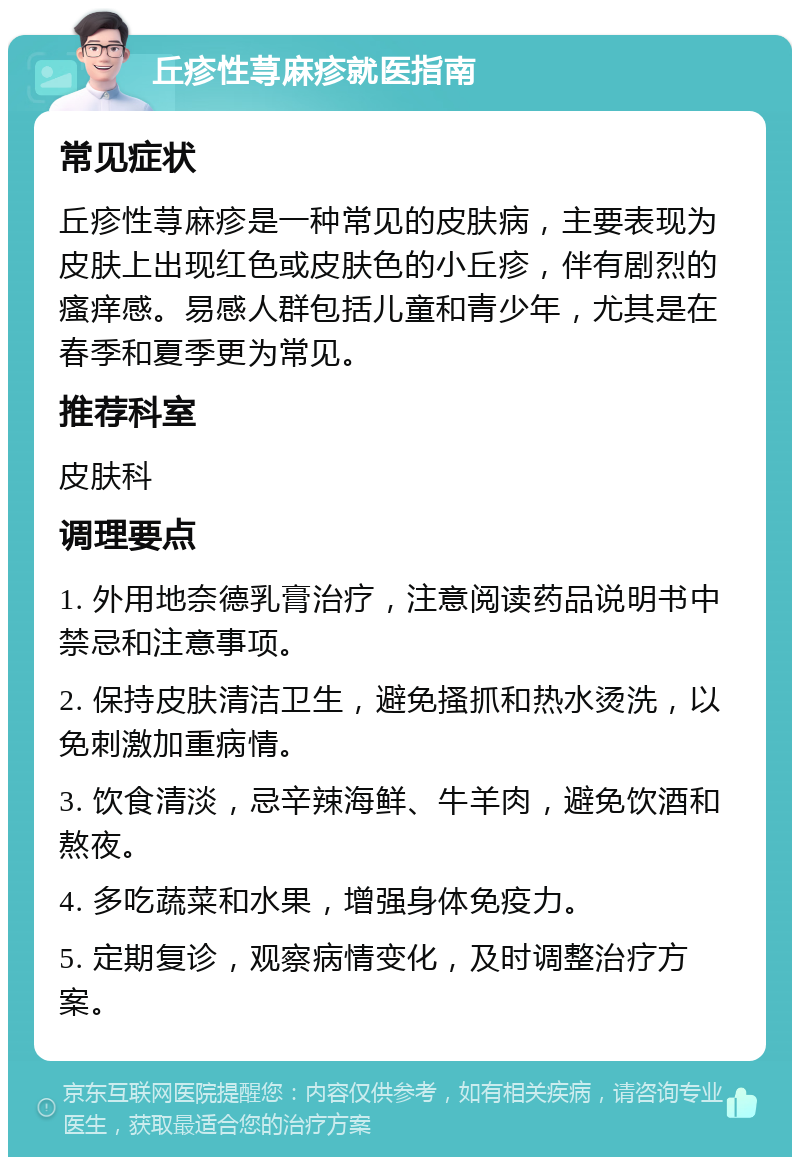 丘疹性荨麻疹就医指南 常见症状 丘疹性荨麻疹是一种常见的皮肤病，主要表现为皮肤上出现红色或皮肤色的小丘疹，伴有剧烈的瘙痒感。易感人群包括儿童和青少年，尤其是在春季和夏季更为常见。 推荐科室 皮肤科 调理要点 1. 外用地奈德乳膏治疗，注意阅读药品说明书中禁忌和注意事项。 2. 保持皮肤清洁卫生，避免搔抓和热水烫洗，以免刺激加重病情。 3. 饮食清淡，忌辛辣海鲜、牛羊肉，避免饮酒和熬夜。 4. 多吃蔬菜和水果，增强身体免疫力。 5. 定期复诊，观察病情变化，及时调整治疗方案。