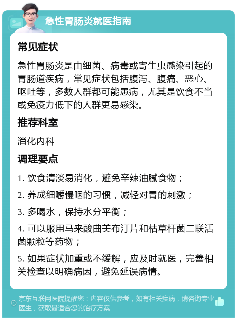 急性胃肠炎就医指南 常见症状 急性胃肠炎是由细菌、病毒或寄生虫感染引起的胃肠道疾病，常见症状包括腹泻、腹痛、恶心、呕吐等，多数人群都可能患病，尤其是饮食不当或免疫力低下的人群更易感染。 推荐科室 消化内科 调理要点 1. 饮食清淡易消化，避免辛辣油腻食物； 2. 养成细嚼慢咽的习惯，减轻对胃的刺激； 3. 多喝水，保持水分平衡； 4. 可以服用马来酸曲美布汀片和枯草杆菌二联活菌颗粒等药物； 5. 如果症状加重或不缓解，应及时就医，完善相关检查以明确病因，避免延误病情。