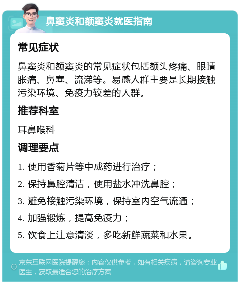 鼻窦炎和额窦炎就医指南 常见症状 鼻窦炎和额窦炎的常见症状包括额头疼痛、眼睛胀痛、鼻塞、流涕等。易感人群主要是长期接触污染环境、免疫力较差的人群。 推荐科室 耳鼻喉科 调理要点 1. 使用香菊片等中成药进行治疗； 2. 保持鼻腔清洁，使用盐水冲洗鼻腔； 3. 避免接触污染环境，保持室内空气流通； 4. 加强锻炼，提高免疫力； 5. 饮食上注意清淡，多吃新鲜蔬菜和水果。