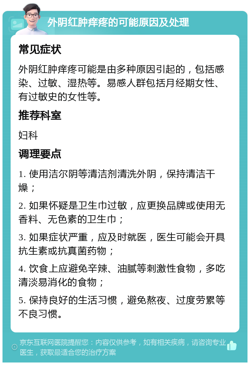 外阴红肿痒疼的可能原因及处理 常见症状 外阴红肿痒疼可能是由多种原因引起的，包括感染、过敏、湿热等。易感人群包括月经期女性、有过敏史的女性等。 推荐科室 妇科 调理要点 1. 使用洁尔阴等清洁剂清洗外阴，保持清洁干燥； 2. 如果怀疑是卫生巾过敏，应更换品牌或使用无香料、无色素的卫生巾； 3. 如果症状严重，应及时就医，医生可能会开具抗生素或抗真菌药物； 4. 饮食上应避免辛辣、油腻等刺激性食物，多吃清淡易消化的食物； 5. 保持良好的生活习惯，避免熬夜、过度劳累等不良习惯。