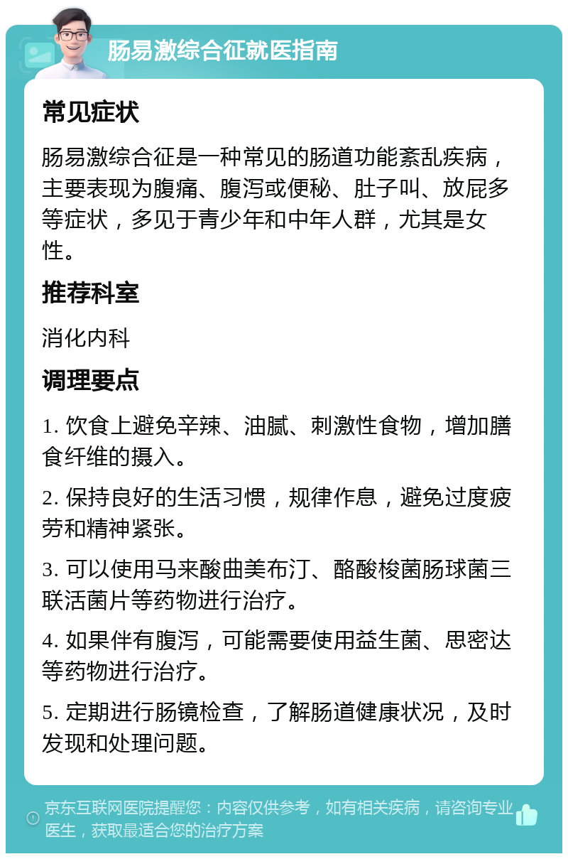 肠易激综合征就医指南 常见症状 肠易激综合征是一种常见的肠道功能紊乱疾病，主要表现为腹痛、腹泻或便秘、肚子叫、放屁多等症状，多见于青少年和中年人群，尤其是女性。 推荐科室 消化内科 调理要点 1. 饮食上避免辛辣、油腻、刺激性食物，增加膳食纤维的摄入。 2. 保持良好的生活习惯，规律作息，避免过度疲劳和精神紧张。 3. 可以使用马来酸曲美布汀、酪酸梭菌肠球菌三联活菌片等药物进行治疗。 4. 如果伴有腹泻，可能需要使用益生菌、思密达等药物进行治疗。 5. 定期进行肠镜检查，了解肠道健康状况，及时发现和处理问题。