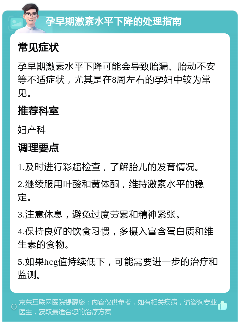 孕早期激素水平下降的处理指南 常见症状 孕早期激素水平下降可能会导致胎漏、胎动不安等不适症状，尤其是在8周左右的孕妇中较为常见。 推荐科室 妇产科 调理要点 1.及时进行彩超检查，了解胎儿的发育情况。 2.继续服用叶酸和黄体酮，维持激素水平的稳定。 3.注意休息，避免过度劳累和精神紧张。 4.保持良好的饮食习惯，多摄入富含蛋白质和维生素的食物。 5.如果hcg值持续低下，可能需要进一步的治疗和监测。