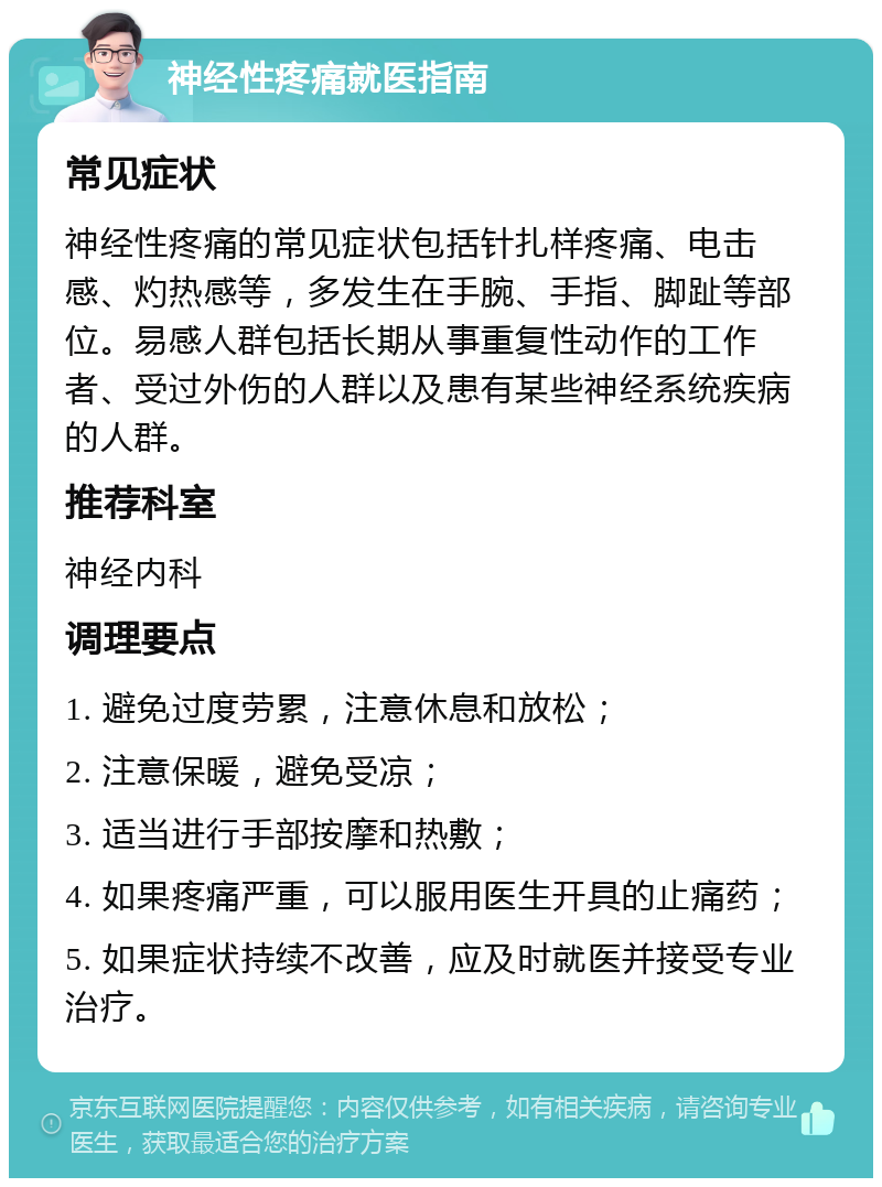 神经性疼痛就医指南 常见症状 神经性疼痛的常见症状包括针扎样疼痛、电击感、灼热感等，多发生在手腕、手指、脚趾等部位。易感人群包括长期从事重复性动作的工作者、受过外伤的人群以及患有某些神经系统疾病的人群。 推荐科室 神经内科 调理要点 1. 避免过度劳累，注意休息和放松； 2. 注意保暖，避免受凉； 3. 适当进行手部按摩和热敷； 4. 如果疼痛严重，可以服用医生开具的止痛药； 5. 如果症状持续不改善，应及时就医并接受专业治疗。