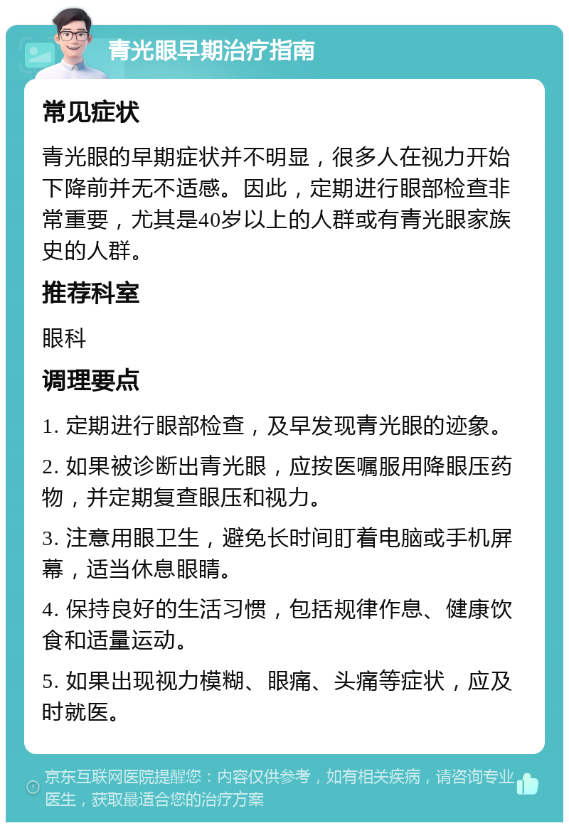 青光眼早期治疗指南 常见症状 青光眼的早期症状并不明显，很多人在视力开始下降前并无不适感。因此，定期进行眼部检查非常重要，尤其是40岁以上的人群或有青光眼家族史的人群。 推荐科室 眼科 调理要点 1. 定期进行眼部检查，及早发现青光眼的迹象。 2. 如果被诊断出青光眼，应按医嘱服用降眼压药物，并定期复查眼压和视力。 3. 注意用眼卫生，避免长时间盯着电脑或手机屏幕，适当休息眼睛。 4. 保持良好的生活习惯，包括规律作息、健康饮食和适量运动。 5. 如果出现视力模糊、眼痛、头痛等症状，应及时就医。