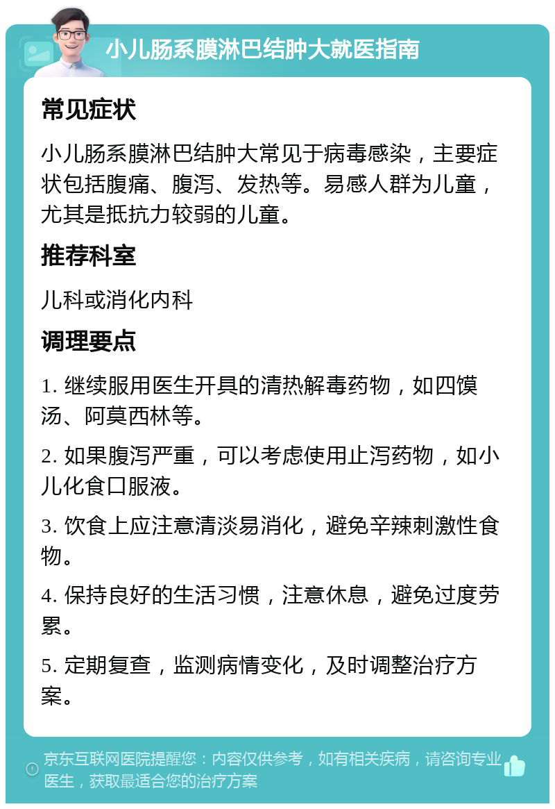 小儿肠系膜淋巴结肿大就医指南 常见症状 小儿肠系膜淋巴结肿大常见于病毒感染，主要症状包括腹痛、腹泻、发热等。易感人群为儿童，尤其是抵抗力较弱的儿童。 推荐科室 儿科或消化内科 调理要点 1. 继续服用医生开具的清热解毒药物，如四馍汤、阿莫西林等。 2. 如果腹泻严重，可以考虑使用止泻药物，如小儿化食口服液。 3. 饮食上应注意清淡易消化，避免辛辣刺激性食物。 4. 保持良好的生活习惯，注意休息，避免过度劳累。 5. 定期复查，监测病情变化，及时调整治疗方案。