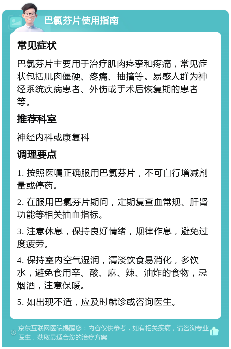 巴氯芬片使用指南 常见症状 巴氯芬片主要用于治疗肌肉痉挛和疼痛，常见症状包括肌肉僵硬、疼痛、抽搐等。易感人群为神经系统疾病患者、外伤或手术后恢复期的患者等。 推荐科室 神经内科或康复科 调理要点 1. 按照医嘱正确服用巴氯芬片，不可自行增减剂量或停药。 2. 在服用巴氯芬片期间，定期复查血常规、肝肾功能等相关抽血指标。 3. 注意休息，保持良好情绪，规律作息，避免过度疲劳。 4. 保持室内空气湿润，清淡饮食易消化，多饮水，避免食用辛、酸、麻、辣、油炸的食物，忌烟酒，注意保暖。 5. 如出现不适，应及时就诊或咨询医生。