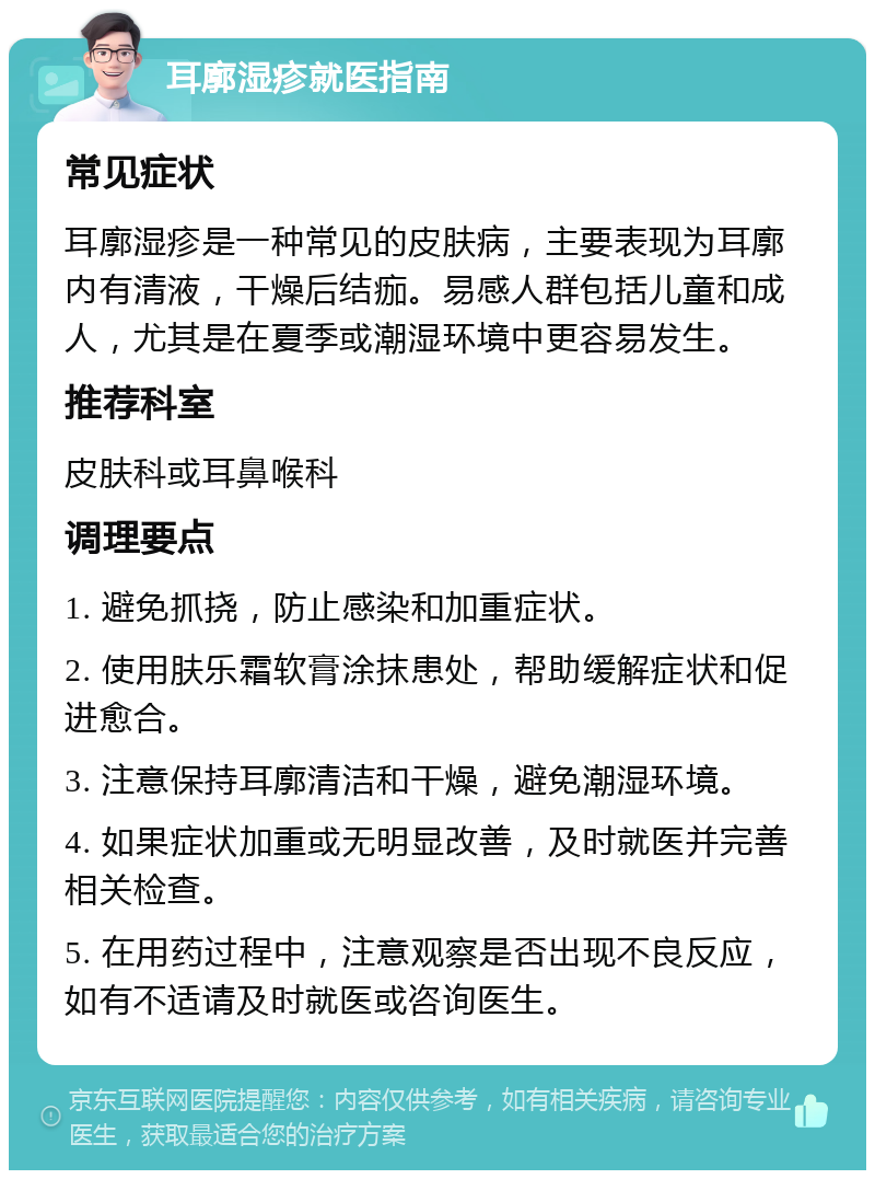 耳廓湿疹就医指南 常见症状 耳廓湿疹是一种常见的皮肤病，主要表现为耳廓内有清液，干燥后结痂。易感人群包括儿童和成人，尤其是在夏季或潮湿环境中更容易发生。 推荐科室 皮肤科或耳鼻喉科 调理要点 1. 避免抓挠，防止感染和加重症状。 2. 使用肤乐霜软膏涂抹患处，帮助缓解症状和促进愈合。 3. 注意保持耳廓清洁和干燥，避免潮湿环境。 4. 如果症状加重或无明显改善，及时就医并完善相关检查。 5. 在用药过程中，注意观察是否出现不良反应，如有不适请及时就医或咨询医生。