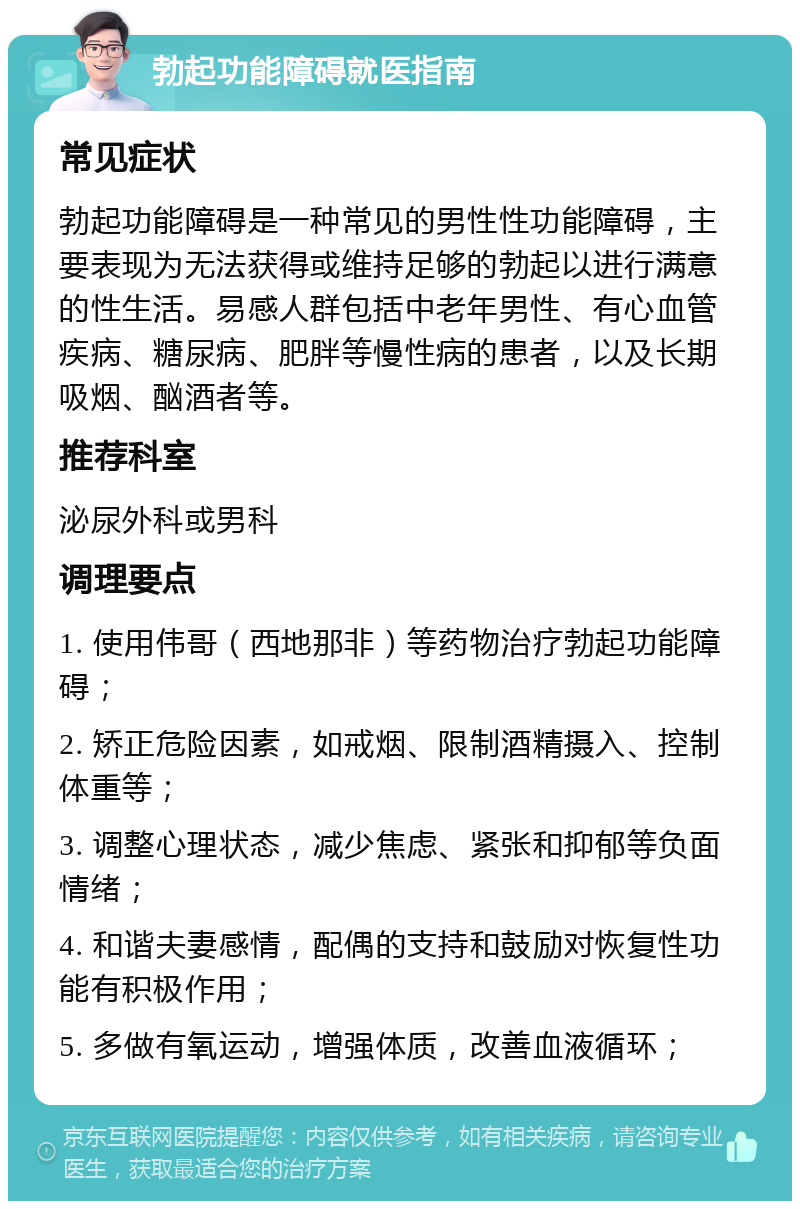 勃起功能障碍就医指南 常见症状 勃起功能障碍是一种常见的男性性功能障碍，主要表现为无法获得或维持足够的勃起以进行满意的性生活。易感人群包括中老年男性、有心血管疾病、糖尿病、肥胖等慢性病的患者，以及长期吸烟、酗酒者等。 推荐科室 泌尿外科或男科 调理要点 1. 使用伟哥（西地那非）等药物治疗勃起功能障碍； 2. 矫正危险因素，如戒烟、限制酒精摄入、控制体重等； 3. 调整心理状态，减少焦虑、紧张和抑郁等负面情绪； 4. 和谐夫妻感情，配偶的支持和鼓励对恢复性功能有积极作用； 5. 多做有氧运动，增强体质，改善血液循环；