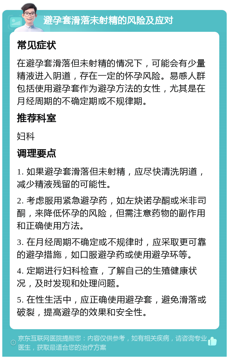 避孕套滑落未射精的风险及应对 常见症状 在避孕套滑落但未射精的情况下，可能会有少量精液进入阴道，存在一定的怀孕风险。易感人群包括使用避孕套作为避孕方法的女性，尤其是在月经周期的不确定期或不规律期。 推荐科室 妇科 调理要点 1. 如果避孕套滑落但未射精，应尽快清洗阴道，减少精液残留的可能性。 2. 考虑服用紧急避孕药，如左炔诺孕酮或米非司酮，来降低怀孕的风险，但需注意药物的副作用和正确使用方法。 3. 在月经周期不确定或不规律时，应采取更可靠的避孕措施，如口服避孕药或使用避孕环等。 4. 定期进行妇科检查，了解自己的生殖健康状况，及时发现和处理问题。 5. 在性生活中，应正确使用避孕套，避免滑落或破裂，提高避孕的效果和安全性。