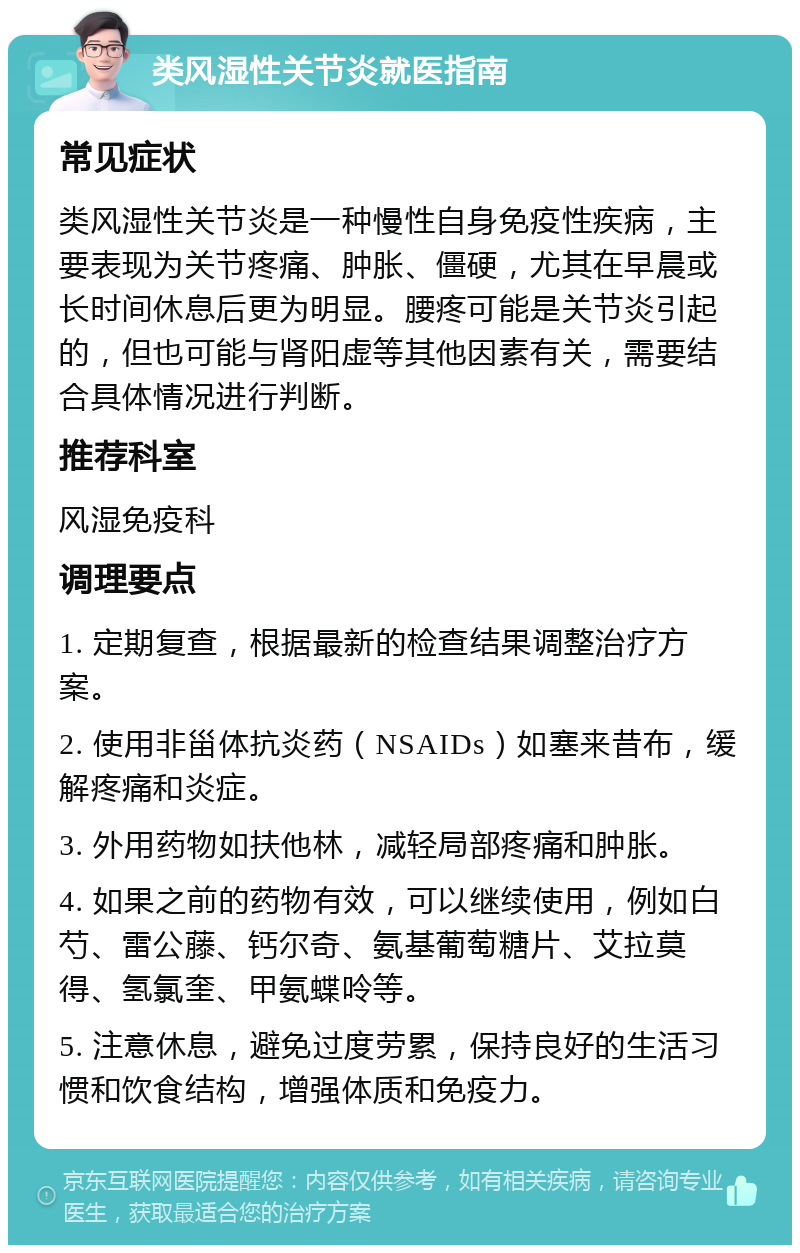 类风湿性关节炎就医指南 常见症状 类风湿性关节炎是一种慢性自身免疫性疾病，主要表现为关节疼痛、肿胀、僵硬，尤其在早晨或长时间休息后更为明显。腰疼可能是关节炎引起的，但也可能与肾阳虚等其他因素有关，需要结合具体情况进行判断。 推荐科室 风湿免疫科 调理要点 1. 定期复查，根据最新的检查结果调整治疗方案。 2. 使用非甾体抗炎药（NSAIDs）如塞来昔布，缓解疼痛和炎症。 3. 外用药物如扶他林，减轻局部疼痛和肿胀。 4. 如果之前的药物有效，可以继续使用，例如白芍、雷公藤、钙尔奇、氨基葡萄糖片、艾拉莫得、氢氯奎、甲氨蝶呤等。 5. 注意休息，避免过度劳累，保持良好的生活习惯和饮食结构，增强体质和免疫力。