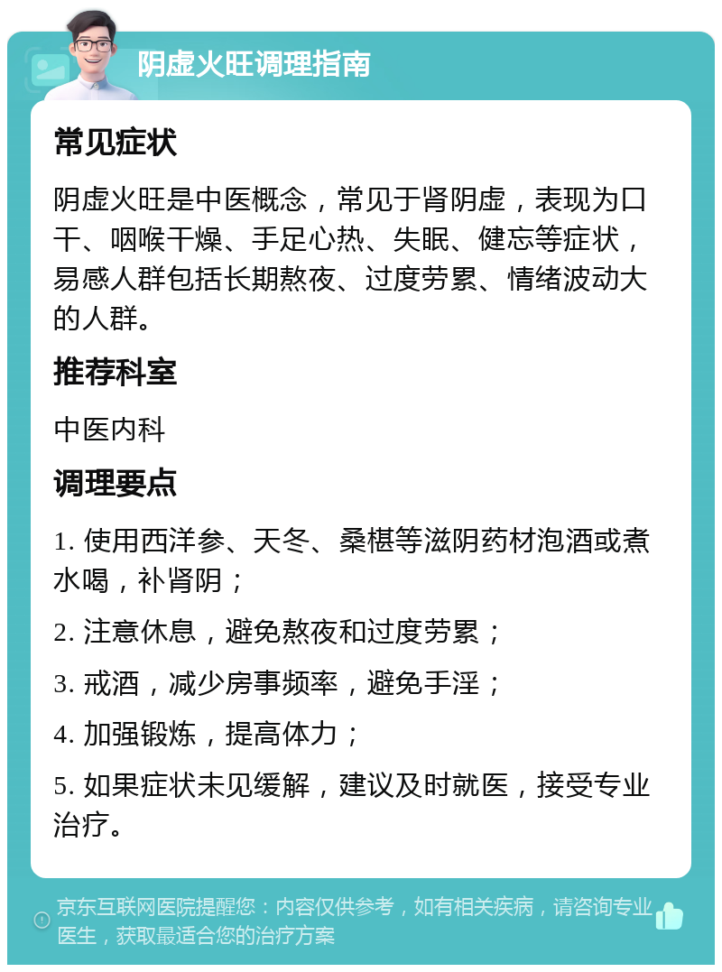 阴虚火旺调理指南 常见症状 阴虚火旺是中医概念，常见于肾阴虚，表现为口干、咽喉干燥、手足心热、失眠、健忘等症状，易感人群包括长期熬夜、过度劳累、情绪波动大的人群。 推荐科室 中医内科 调理要点 1. 使用西洋参、天冬、桑椹等滋阴药材泡酒或煮水喝，补肾阴； 2. 注意休息，避免熬夜和过度劳累； 3. 戒酒，减少房事频率，避免手淫； 4. 加强锻炼，提高体力； 5. 如果症状未见缓解，建议及时就医，接受专业治疗。