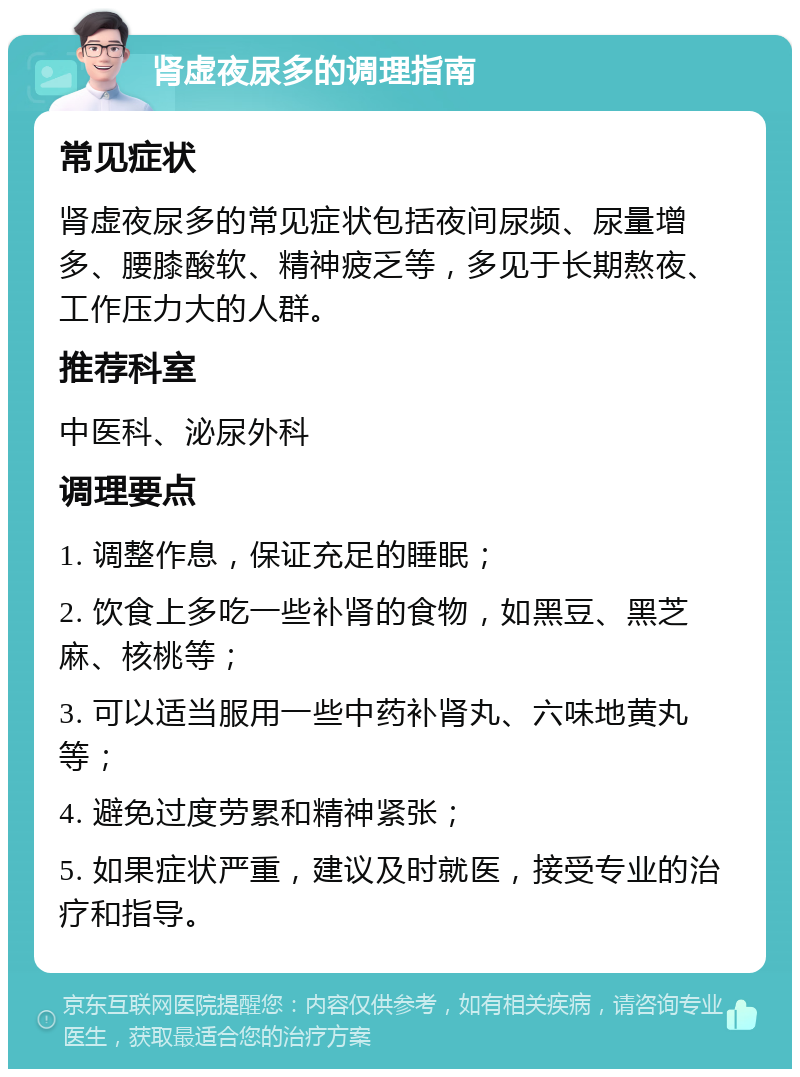 肾虚夜尿多的调理指南 常见症状 肾虚夜尿多的常见症状包括夜间尿频、尿量增多、腰膝酸软、精神疲乏等，多见于长期熬夜、工作压力大的人群。 推荐科室 中医科、泌尿外科 调理要点 1. 调整作息，保证充足的睡眠； 2. 饮食上多吃一些补肾的食物，如黑豆、黑芝麻、核桃等； 3. 可以适当服用一些中药补肾丸、六味地黄丸等； 4. 避免过度劳累和精神紧张； 5. 如果症状严重，建议及时就医，接受专业的治疗和指导。