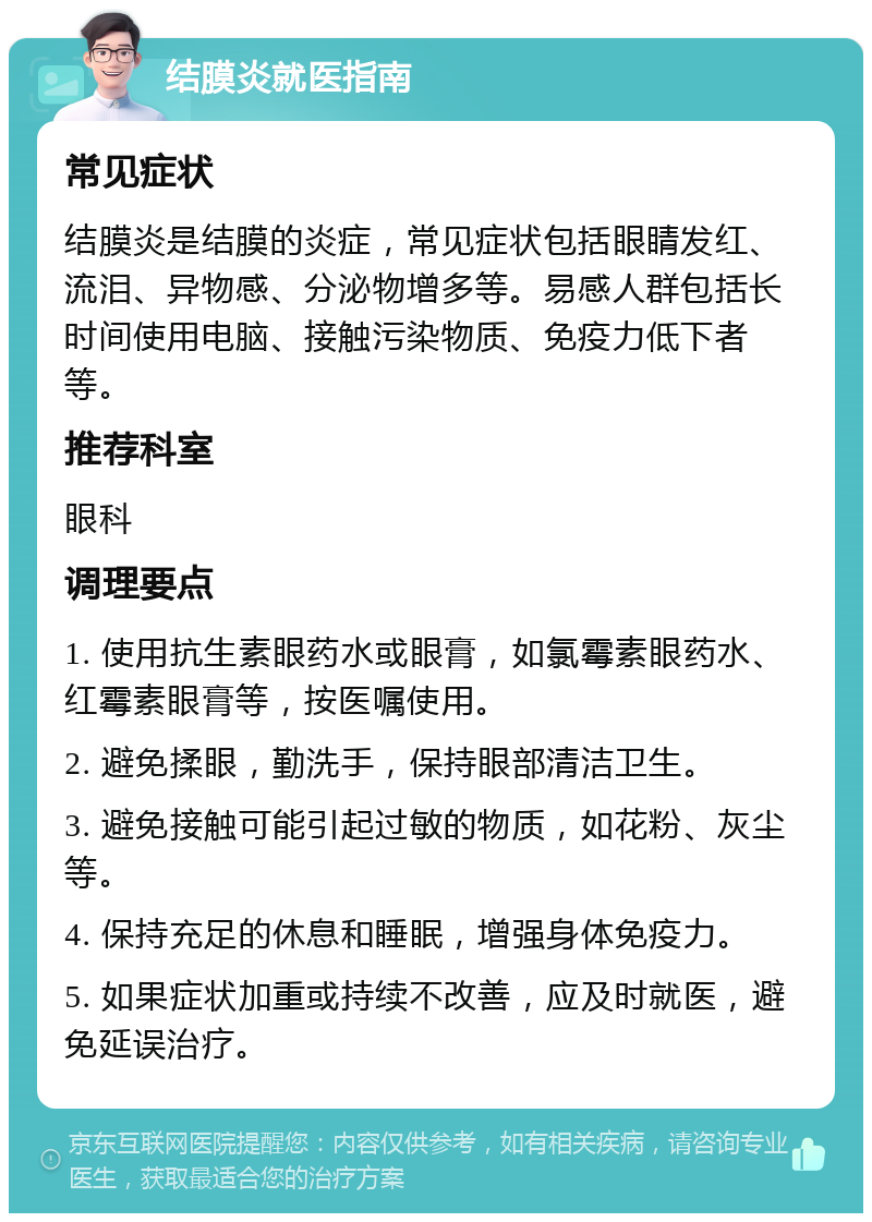 结膜炎就医指南 常见症状 结膜炎是结膜的炎症，常见症状包括眼睛发红、流泪、异物感、分泌物增多等。易感人群包括长时间使用电脑、接触污染物质、免疫力低下者等。 推荐科室 眼科 调理要点 1. 使用抗生素眼药水或眼膏，如氯霉素眼药水、红霉素眼膏等，按医嘱使用。 2. 避免揉眼，勤洗手，保持眼部清洁卫生。 3. 避免接触可能引起过敏的物质，如花粉、灰尘等。 4. 保持充足的休息和睡眠，增强身体免疫力。 5. 如果症状加重或持续不改善，应及时就医，避免延误治疗。