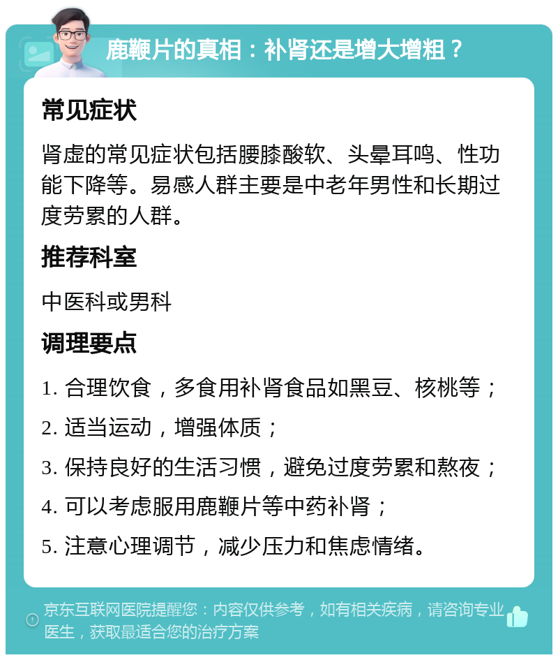 鹿鞭片的真相：补肾还是增大增粗？ 常见症状 肾虚的常见症状包括腰膝酸软、头晕耳鸣、性功能下降等。易感人群主要是中老年男性和长期过度劳累的人群。 推荐科室 中医科或男科 调理要点 1. 合理饮食，多食用补肾食品如黑豆、核桃等； 2. 适当运动，增强体质； 3. 保持良好的生活习惯，避免过度劳累和熬夜； 4. 可以考虑服用鹿鞭片等中药补肾； 5. 注意心理调节，减少压力和焦虑情绪。