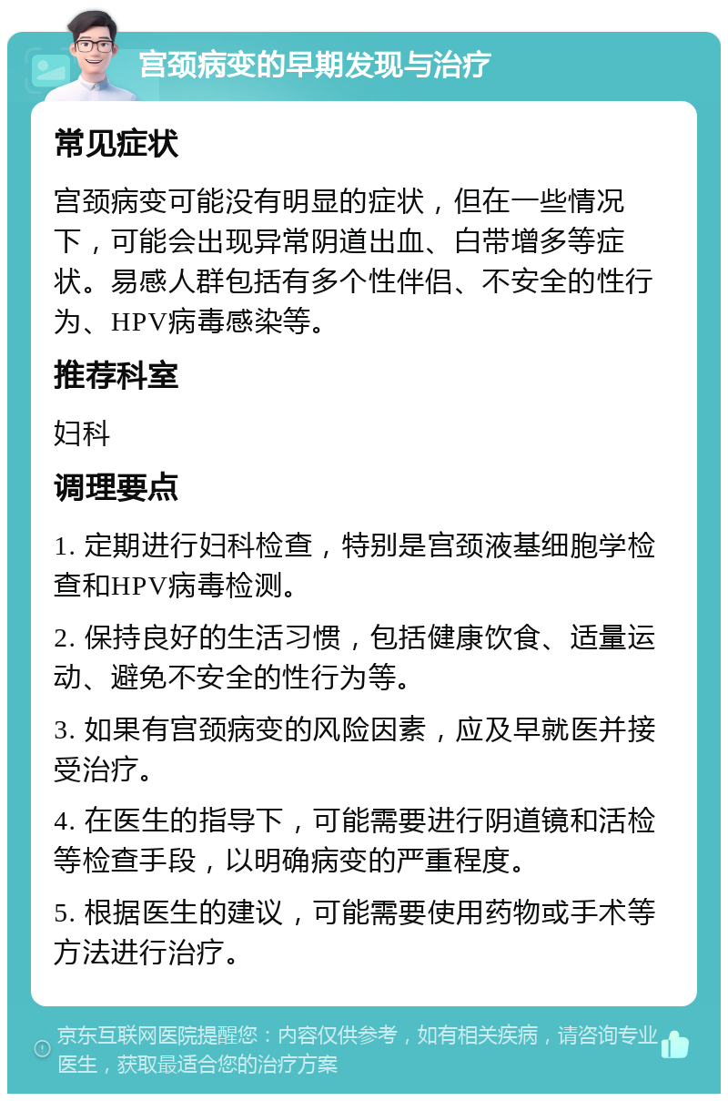 宫颈病变的早期发现与治疗 常见症状 宫颈病变可能没有明显的症状，但在一些情况下，可能会出现异常阴道出血、白带增多等症状。易感人群包括有多个性伴侣、不安全的性行为、HPV病毒感染等。 推荐科室 妇科 调理要点 1. 定期进行妇科检查，特别是宫颈液基细胞学检查和HPV病毒检测。 2. 保持良好的生活习惯，包括健康饮食、适量运动、避免不安全的性行为等。 3. 如果有宫颈病变的风险因素，应及早就医并接受治疗。 4. 在医生的指导下，可能需要进行阴道镜和活检等检查手段，以明确病变的严重程度。 5. 根据医生的建议，可能需要使用药物或手术等方法进行治疗。