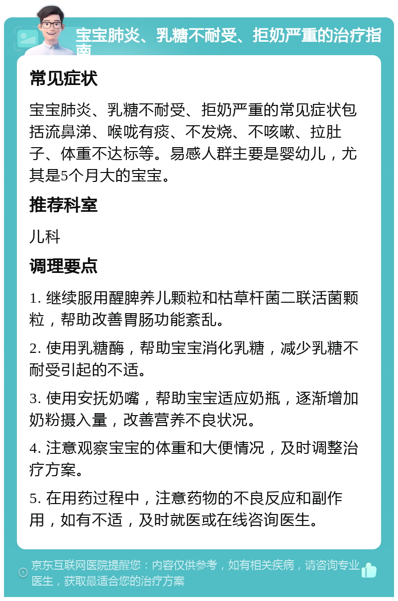 宝宝肺炎、乳糖不耐受、拒奶严重的治疗指南 常见症状 宝宝肺炎、乳糖不耐受、拒奶严重的常见症状包括流鼻涕、喉咙有痰、不发烧、不咳嗽、拉肚子、体重不达标等。易感人群主要是婴幼儿，尤其是5个月大的宝宝。 推荐科室 儿科 调理要点 1. 继续服用醒脾养儿颗粒和枯草杆菌二联活菌颗粒，帮助改善胃肠功能紊乱。 2. 使用乳糖酶，帮助宝宝消化乳糖，减少乳糖不耐受引起的不适。 3. 使用安抚奶嘴，帮助宝宝适应奶瓶，逐渐增加奶粉摄入量，改善营养不良状况。 4. 注意观察宝宝的体重和大便情况，及时调整治疗方案。 5. 在用药过程中，注意药物的不良反应和副作用，如有不适，及时就医或在线咨询医生。