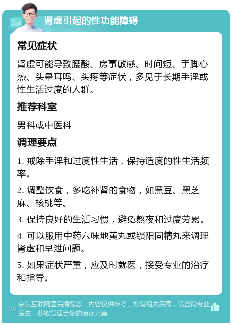 肾虚引起的性功能障碍 常见症状 肾虚可能导致腰酸、房事敏感、时间短、手脚心热、头晕耳鸣、头疼等症状，多见于长期手淫或性生活过度的人群。 推荐科室 男科或中医科 调理要点 1. 戒除手淫和过度性生活，保持适度的性生活频率。 2. 调整饮食，多吃补肾的食物，如黑豆、黑芝麻、核桃等。 3. 保持良好的生活习惯，避免熬夜和过度劳累。 4. 可以服用中药六味地黄丸或锁阳固精丸来调理肾虚和早泄问题。 5. 如果症状严重，应及时就医，接受专业的治疗和指导。