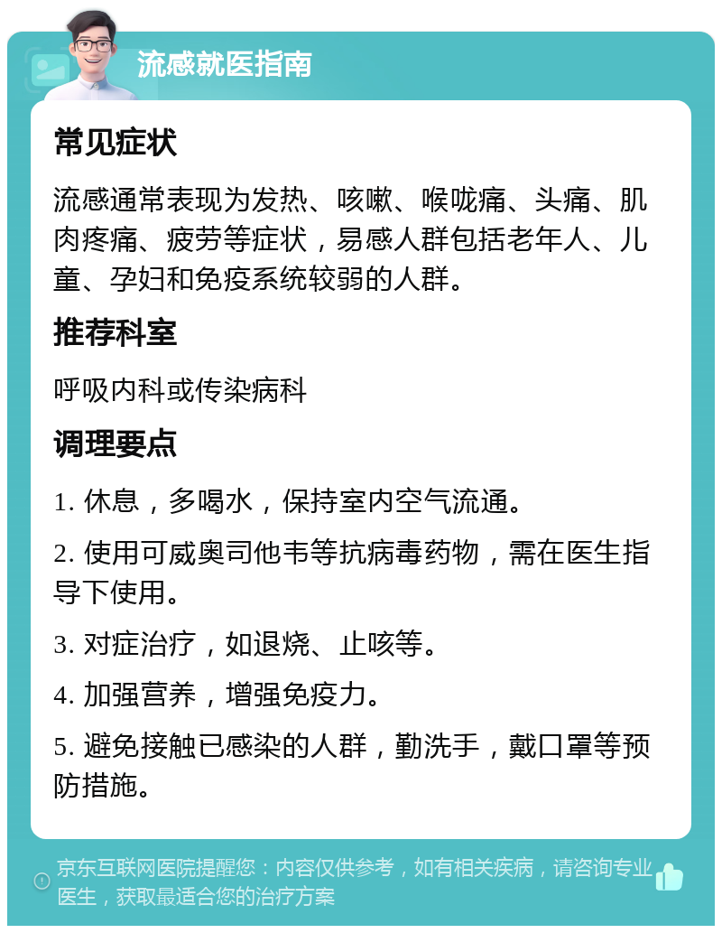 流感就医指南 常见症状 流感通常表现为发热、咳嗽、喉咙痛、头痛、肌肉疼痛、疲劳等症状，易感人群包括老年人、儿童、孕妇和免疫系统较弱的人群。 推荐科室 呼吸内科或传染病科 调理要点 1. 休息，多喝水，保持室内空气流通。 2. 使用可威奥司他韦等抗病毒药物，需在医生指导下使用。 3. 对症治疗，如退烧、止咳等。 4. 加强营养，增强免疫力。 5. 避免接触已感染的人群，勤洗手，戴口罩等预防措施。