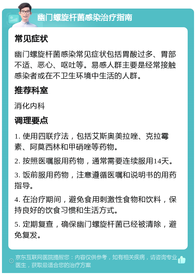 幽门螺旋杆菌感染治疗指南 常见症状 幽门螺旋杆菌感染常见症状包括胃酸过多、胃部不适、恶心、呕吐等。易感人群主要是经常接触感染者或在不卫生环境中生活的人群。 推荐科室 消化内科 调理要点 1. 使用四联疗法，包括艾斯奥美拉唑、克拉霉素、阿莫西林和甲硝唑等药物。 2. 按照医嘱服用药物，通常需要连续服用14天。 3. 饭前服用药物，注意遵循医嘱和说明书的用药指导。 4. 在治疗期间，避免食用刺激性食物和饮料，保持良好的饮食习惯和生活方式。 5. 定期复查，确保幽门螺旋杆菌已经被清除，避免复发。