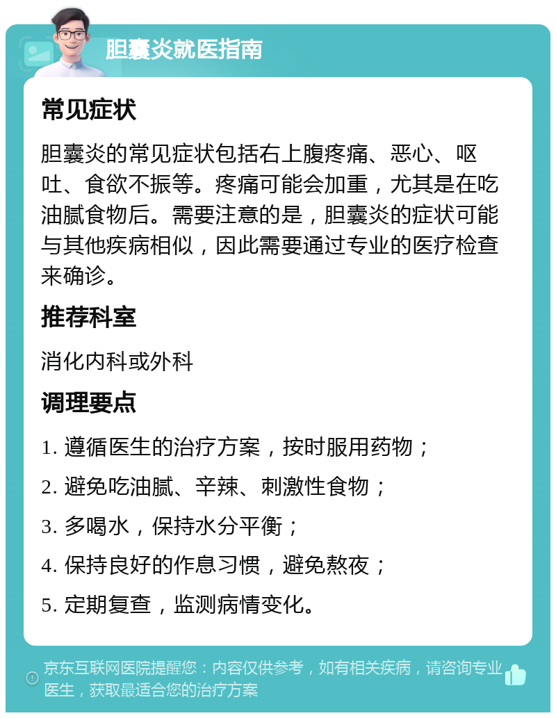 胆囊炎就医指南 常见症状 胆囊炎的常见症状包括右上腹疼痛、恶心、呕吐、食欲不振等。疼痛可能会加重，尤其是在吃油腻食物后。需要注意的是，胆囊炎的症状可能与其他疾病相似，因此需要通过专业的医疗检查来确诊。 推荐科室 消化内科或外科 调理要点 1. 遵循医生的治疗方案，按时服用药物； 2. 避免吃油腻、辛辣、刺激性食物； 3. 多喝水，保持水分平衡； 4. 保持良好的作息习惯，避免熬夜； 5. 定期复查，监测病情变化。