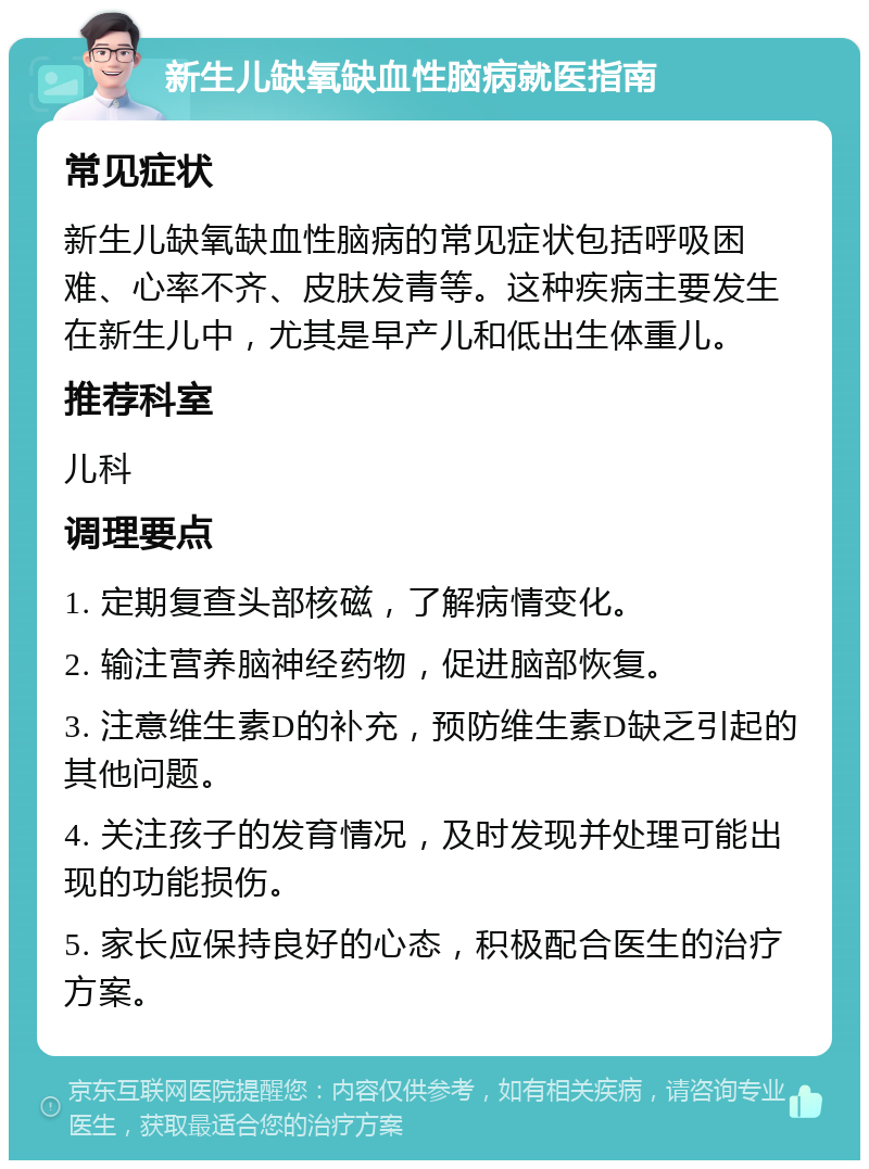 新生儿缺氧缺血性脑病就医指南 常见症状 新生儿缺氧缺血性脑病的常见症状包括呼吸困难、心率不齐、皮肤发青等。这种疾病主要发生在新生儿中，尤其是早产儿和低出生体重儿。 推荐科室 儿科 调理要点 1. 定期复查头部核磁，了解病情变化。 2. 输注营养脑神经药物，促进脑部恢复。 3. 注意维生素D的补充，预防维生素D缺乏引起的其他问题。 4. 关注孩子的发育情况，及时发现并处理可能出现的功能损伤。 5. 家长应保持良好的心态，积极配合医生的治疗方案。