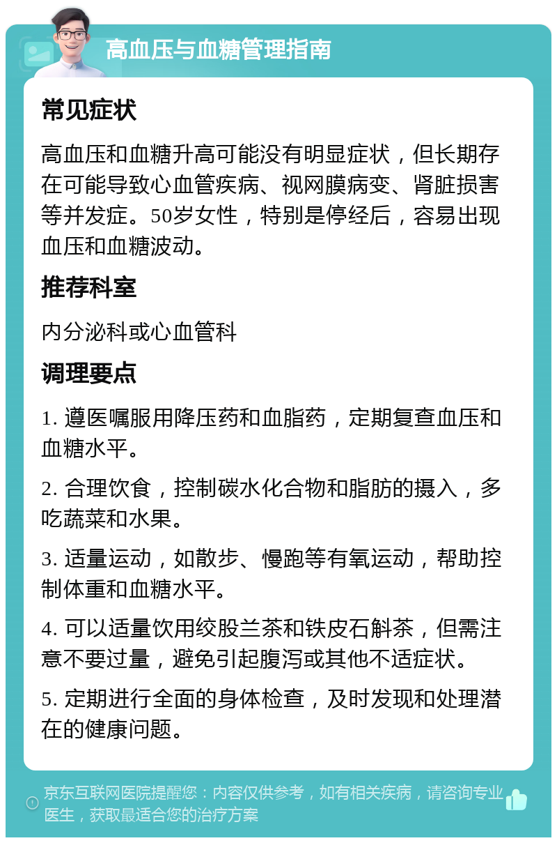 高血压与血糖管理指南 常见症状 高血压和血糖升高可能没有明显症状，但长期存在可能导致心血管疾病、视网膜病变、肾脏损害等并发症。50岁女性，特别是停经后，容易出现血压和血糖波动。 推荐科室 内分泌科或心血管科 调理要点 1. 遵医嘱服用降压药和血脂药，定期复查血压和血糖水平。 2. 合理饮食，控制碳水化合物和脂肪的摄入，多吃蔬菜和水果。 3. 适量运动，如散步、慢跑等有氧运动，帮助控制体重和血糖水平。 4. 可以适量饮用绞股兰茶和铁皮石斛茶，但需注意不要过量，避免引起腹泻或其他不适症状。 5. 定期进行全面的身体检查，及时发现和处理潜在的健康问题。