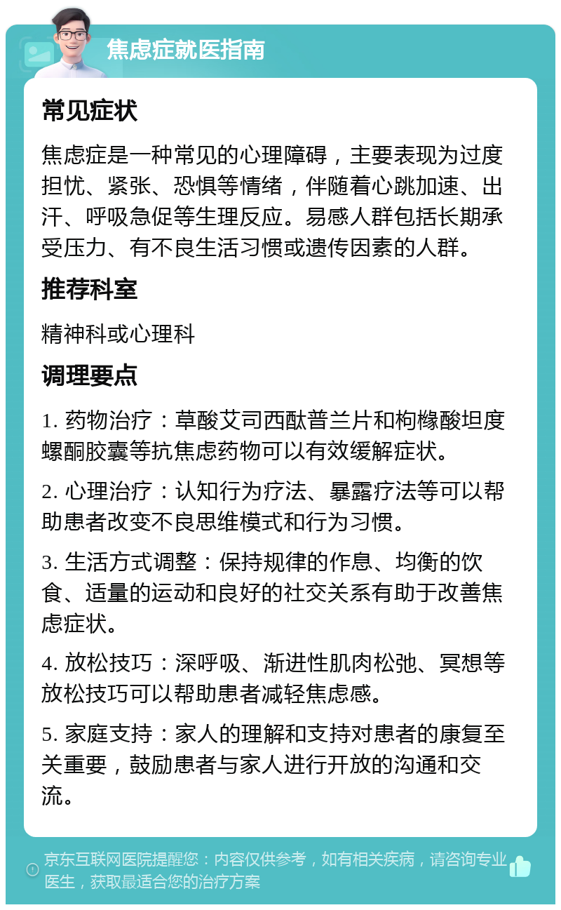 焦虑症就医指南 常见症状 焦虑症是一种常见的心理障碍，主要表现为过度担忧、紧张、恐惧等情绪，伴随着心跳加速、出汗、呼吸急促等生理反应。易感人群包括长期承受压力、有不良生活习惯或遗传因素的人群。 推荐科室 精神科或心理科 调理要点 1. 药物治疗：草酸艾司西酞普兰片和枸橼酸坦度螺酮胶囊等抗焦虑药物可以有效缓解症状。 2. 心理治疗：认知行为疗法、暴露疗法等可以帮助患者改变不良思维模式和行为习惯。 3. 生活方式调整：保持规律的作息、均衡的饮食、适量的运动和良好的社交关系有助于改善焦虑症状。 4. 放松技巧：深呼吸、渐进性肌肉松弛、冥想等放松技巧可以帮助患者减轻焦虑感。 5. 家庭支持：家人的理解和支持对患者的康复至关重要，鼓励患者与家人进行开放的沟通和交流。