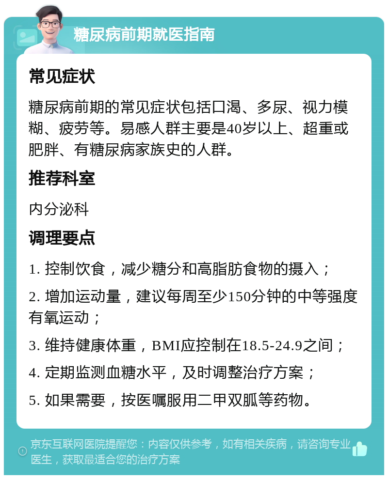 糖尿病前期就医指南 常见症状 糖尿病前期的常见症状包括口渴、多尿、视力模糊、疲劳等。易感人群主要是40岁以上、超重或肥胖、有糖尿病家族史的人群。 推荐科室 内分泌科 调理要点 1. 控制饮食，减少糖分和高脂肪食物的摄入； 2. 增加运动量，建议每周至少150分钟的中等强度有氧运动； 3. 维持健康体重，BMI应控制在18.5-24.9之间； 4. 定期监测血糖水平，及时调整治疗方案； 5. 如果需要，按医嘱服用二甲双胍等药物。